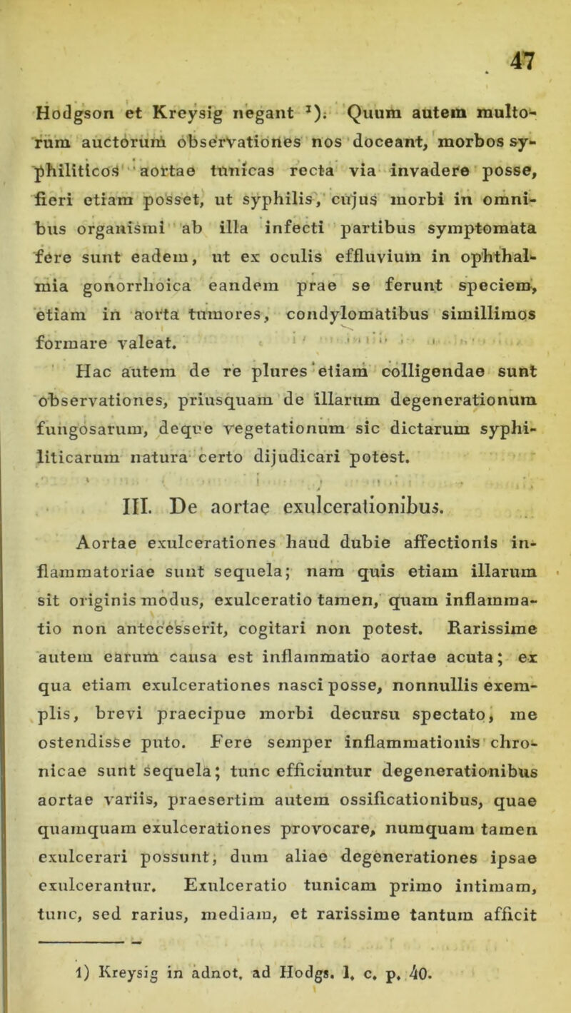 Hodgson et Kreysig negant *)j Quum autem multo- rum auctorum 6bse'rvationes nos'doceant,'morbos sy- philitico.^'* aottae tunicas recta via invadere posse, fieri etiam posset, ut syphilis',’ cujus morbi in omni- bus organismi ab illa infecti partibus symptomata fere sunt eadem, ut ex oculis effluvium in Ophthal- mia gonorrhoica eandem prae se ferunt speciem, etiam in aorta tumores, condylomfitibus simillimos formare valeat. *' ' '' “ ■ • '• Hac autem de re plures‘eiiard colligendae sunt observationes, priusquam de illarum degenerationum fungosarum, deque vegetationum sic dictarum syphi- liticarum natura- certo dijudicari potest. ' ! • • ■ A III. De aortae exulcerationibus. Aortae exulcerationes haud dubie affectionis in- flammatoriae sunt sequela; nam quis etiam illarum sit originis modus, exulceratio tamen, quam inflamma- tio non antecesserit, cogitari non potest. Rarissime autem earum causa est inflammatio aortae acuta; er qua etiam exulcerationes nasci posse, nonnullis exem- plis, brevi praecipuo morbi decursu spectato» me ostendisse puto, fere semper inflammationis chro- nicae sunt sequela; tunc efficiuntur degenerationibus aortae variis, praesertim autem ossificationibus, quae quamquam exulcerationes provocare, nuraquam tamen exulcerari possunt, dum aliae degenerationes ipsae exulcerantur. Exiilceratio tunicam primo intimam, tunc, sed rarius, mediam, et rarissime tantum afficit l) Kreysig in adnot, ad Hodgs. 1, c, p, 40.