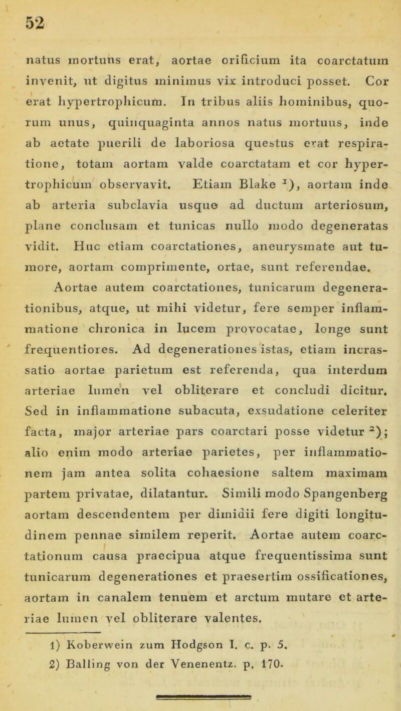 natus inortuns erat, aortae orificium ita coarctatum invenit, ut digitus minimus vix introduci posset. Cor erat hypertrophicum. In tribus aliis hominibus, quo- rum unus, quinquaginta annos natus mortuus, inde ab aetate puerili de laboriosa questus erat respira- tione, totam aortam valde coarctatam et cor hyper- trophicum observavit. Etiam Blake ^), aortam indo ab arteria subclavia usque ad ductum arteriosum, plane conclusam et tunicas nullo modo degeneratas vidit. Huc etiam coarctationes, aneurysmate aut tu- more, aortam comprimente, ortae, sunt referendae. Aortae autem coarctationes, tunicarum degenera- tionibus, atque, ut mihi videtur, fere semper inflam- matione clironica in lucem provocatae, longe sunt frequentiores. Ad degenerationes'istas, etiam incras- satio aortae parietum est referenda, qua interdum arteriae Inmen vel obliterare et concludi dicitur. Sed in inflammatione subacuta, exsudatione celeriter facta, major arteriae pars coarctari posse videtur^); alio enim modo arteriae parietes, per inflammatio- nem jam antea solita cohaesione saltem maximam partem privatae, dilatantur. Simili modo Spangenberg aortam descendentem per dimidii fere digiti longitu- dinem pennae similem reperit. Aortae autem coarc- tationum causa praecipua atque frequentissima sunt tunicarum degenerationes et praesertim ossificationes, aortam in canalem tenuem et arctum mutare et arte- riae lumen vel obliterare valentes. 1) Koberwein zum Hodgson I. c. p. 5. 2) Balling von der Venenentz. p, 170.