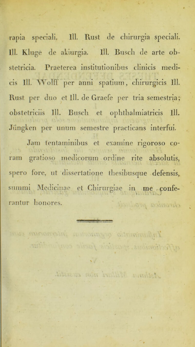 rapia speciali. 111. Rust tle cliiriirgia speciali. 111. KliJge cie akiiirgia. 111. Busch de arte ob- stetricia. Praeterea Institutionibus clinicis medi- cis 111. AYolff per anni spatium, chirurgicis 111. Rust per duo et lll. de Graefe per tria semestria; obstetriciis lll. Busch et ophthalmiatricis lll. Jiingken per unum semestre practicans interfui. Jam tentaminihus et examine rigoroso co- ram gratioso medicorum ordine rite absolutis, spero lore, ut dissertatione thesibusc|ue defensis, summi iMedicinae et Chirui£2;iac in me . confe- O . -r > • ^ . ... rantur honores.