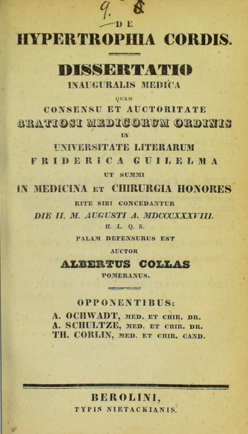 f. « ^ L HYPERTROPHIA CORDIS. DISCERTATIO INAIKJIJRALIS MEDirA t t <^LtAM CONSENSU ET AUCTORITATE / IIV V LMVEKSITATE LITERARU3I F R I 1) E R I C A GUI E E L 31 A UT SUMMI li\ 3IEDICINA ET CHIRURGIA HONORES RITE SIBI CONCEDAISTUR DIE II. M. AUGUSTI A. MDCCCXXXITII. H. L. Q. S. PALAM DEFENSURUS EST AUCTOR ALB£RTUS COBliAS POMERANUS. OPPOIVENTIBUS: A. OCIIWADT, MED, ET CHIR. DR. A. SCIIULTZE, MED. ET ClIIR. DR. Tll. CORLIN, MED. ET CniR. cand. REROLINI, TYPI.S NIETACKI.ANIS.