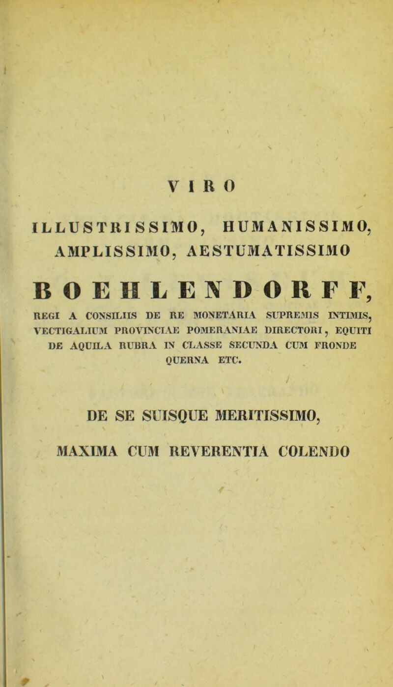 \ VIRO t ILLUSTRISSIMO, HUMANISSIMO, AMPLISSIMO, AESTUMATISSIMO BOEIILENDORFF, REGI A CONSILIIS DE RE MONETARLV SLTREMIS INTIMIS, VECTIGALIU3I PROVINCIAE POMERANIAE DIRECTORI, EQUITI DE AQUILA RUBRA IN CLASSE SECUNDA CUM FRONDE QUERNA ETC. / DE SE SUISQUE 3IERITISSIMO, / MAXIMA CUiM REVERENTIA COLENDO w