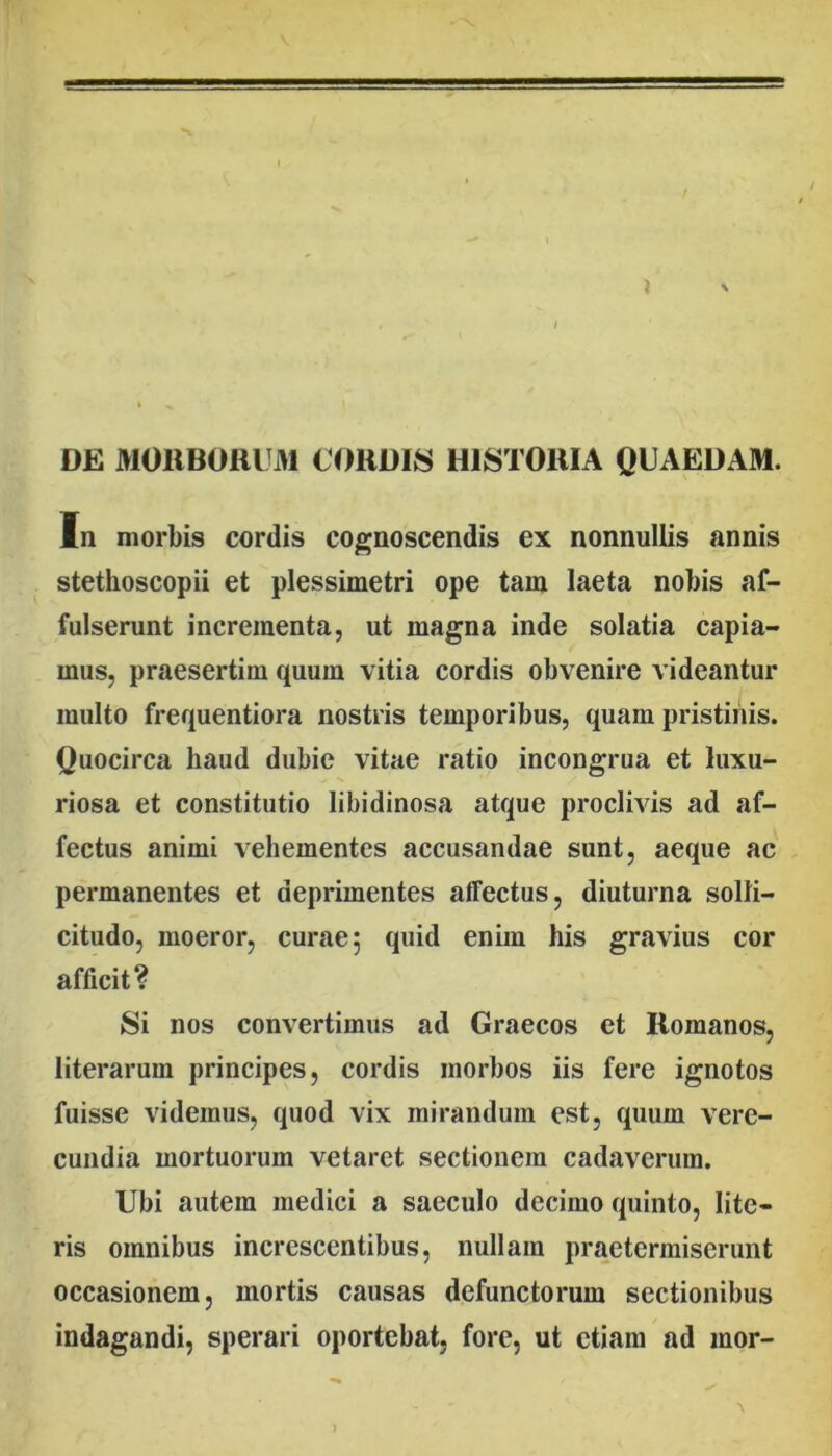 •«1 DE M01lB01lt31 C0RDI8 HISTORIA QUAEDAM. In morbis cordis co|°;noscendis ex nonnullis annis stethoscopii et plessimetri ope tam laeta nobis af- fulserunt incrementa, ut magna inde solatia capia- mus, praesertim quum vitia cordis obvenire videantur multo frequentiora nostris temporibus, quam pristinis. Quocirca haud dubie vitae ratio incongrua et luxu- riosa et constitutio libidinosa atque proclivis ad af- fectus animi vehementes accusandae sunt, aeque ac permanentes et deprimentes affectus, diuturna solli- citudo, moeror, curae 5 quid enim his gravius cor afficit? Si nos convertimus ad Graecos et Romanos, literarum principes, cordis morbos iis fere ignotos fuisse videmus, quod vix mirandum est, quum vere- cundia mortuorum vetaret sectionem cadaverum. Ubi autem medici a saeculo decimo quinto, lite- ris omnibus increscentibus, nullam praetermiserunt occasionem, mortis causas defunctorum sectionibus indagandi, sperari oportebat, fore, ut etiam ad mor-