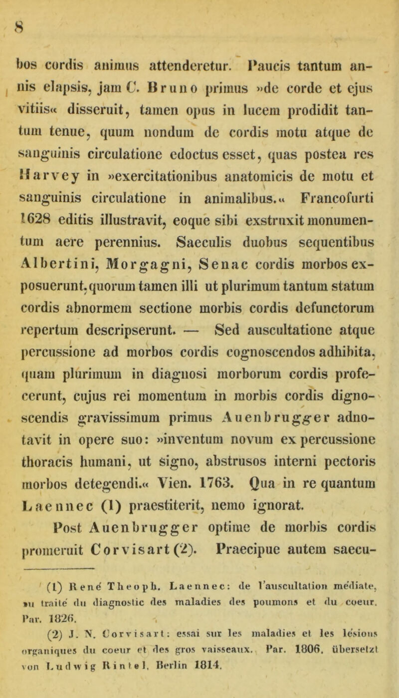 bos cordis animus attenderetur. Paucis tantum an- nis elapsis, jam C. Bruno primus »de corde et ejus vitiisu disseruit, tamen opus in lucem prodidit tan- tum tenue, quum nondum de cordis motu atque de sanguinis circulatione edoctus esset, quas postea res Marvey in «exercitationibus anatomicis de motu et sanguinis circulatione in animalibus.» Francofurti 1628 editis illustravit, eoque sibi exstruxit monumen- tum aere perennius. Saeculis duobus sequentibus Albcrtini, Morgagni, Senae cordis morbos ex- posuerunt, quorum tamen illi ut plurimum tantum statum cordis abnormem sectione morbis cordis defunctorum repertum descripserunt. — Sed auscultatione atque I { percussione ad morbos cordis cognoscendos adhibita, •(uam plurimum in diagnosi morborum cordis profe-’ ccrunt, cujus rei momentum in morbis cordis digno-^ scendis gravissimum primus Auenbrugger adno- tavit in opere suo: «inventum novum ex percussione thoracis humani, ut signo, abstrusos interni pectoris morbos detegendi.» Vien. 1763. Qua in re quantum Laennec (1) praestiterit, nemo ignorat. Post Auenbrugger optime de morbis cordis promeruit C o r v i s a r t (2). Praecipue autem saecu- I ' (l) R e nri T h e o p b. Laennec: de ranscnltation mediale, *ii Iraile du diagnoslic des maladies des ponmons et du coeiir. l’ar. 1020. (2) J. N. Corvisart; essai siir les maladies et les lesioiis «(rganiqnes du coeur et des gros vaisseaux., Par. 1806, uberselzt von I.udsvig Rintel, IJerlin 1814.