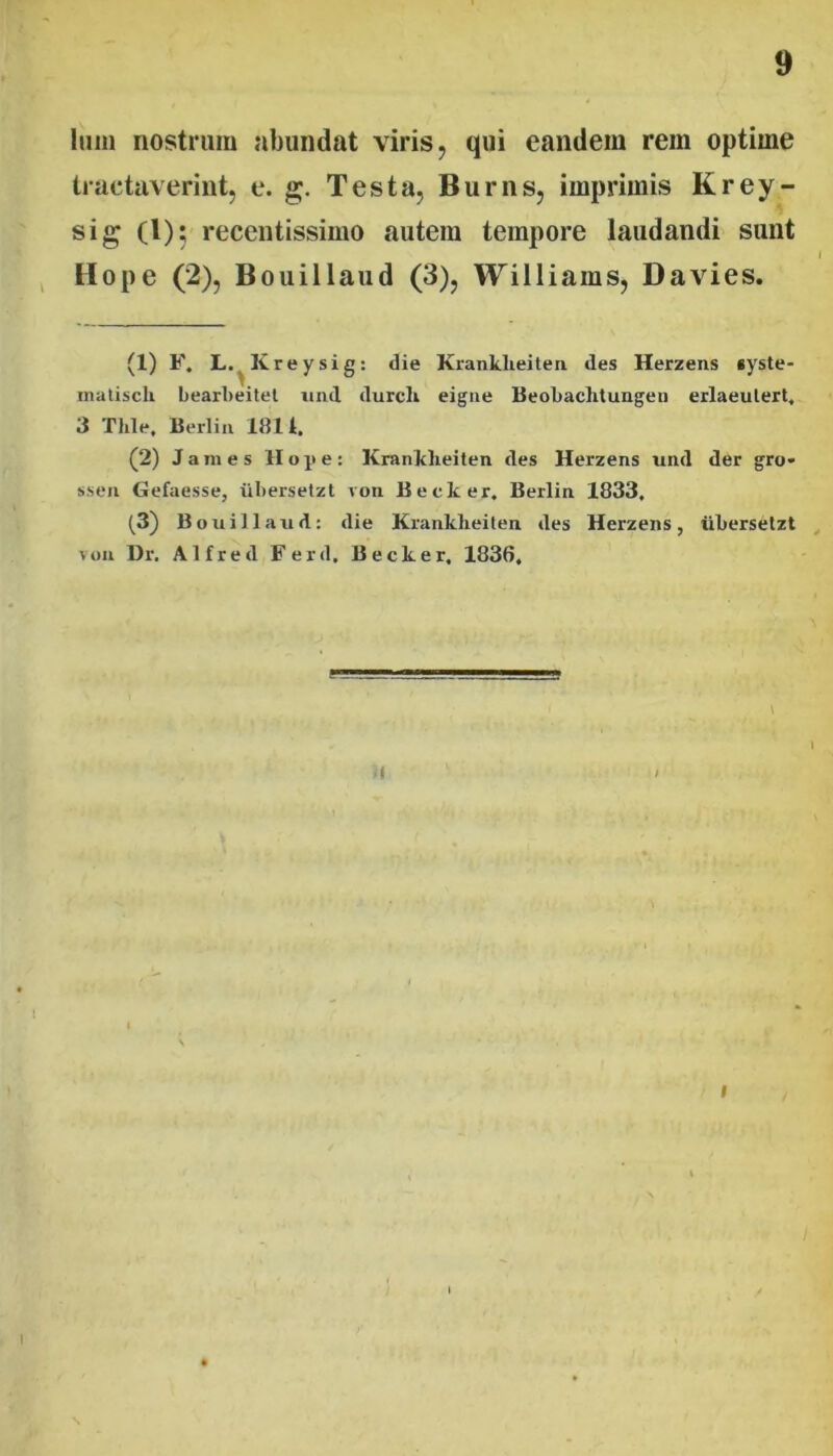 Imii nostrum abundat viris, qui eandem rem optime tractaverint, e. g. Testa, Burns, imprimis K rey- sig (l); recentissimo autem tempore laudandi sunt Hope (2), Bouillaud (3), Williams, Davies. (1) F. L.^Kreysig: die Kranklieiten des Herzens *yste- inaliscU bearbeitel iiiid durch eigiie BeoLachtungen erlaeulert, 3 Thle, Berlin 1814. (2) James Hope: Kranklieiten des Herzens und der gro* sseii Gefaesse, iiliersetzt von Becker, Berlin 1833, (3) B ouillaud: die Kranklieiten des Herzens, ubersetzt von Dr. Alfred Ferd. Becker. 1836. I