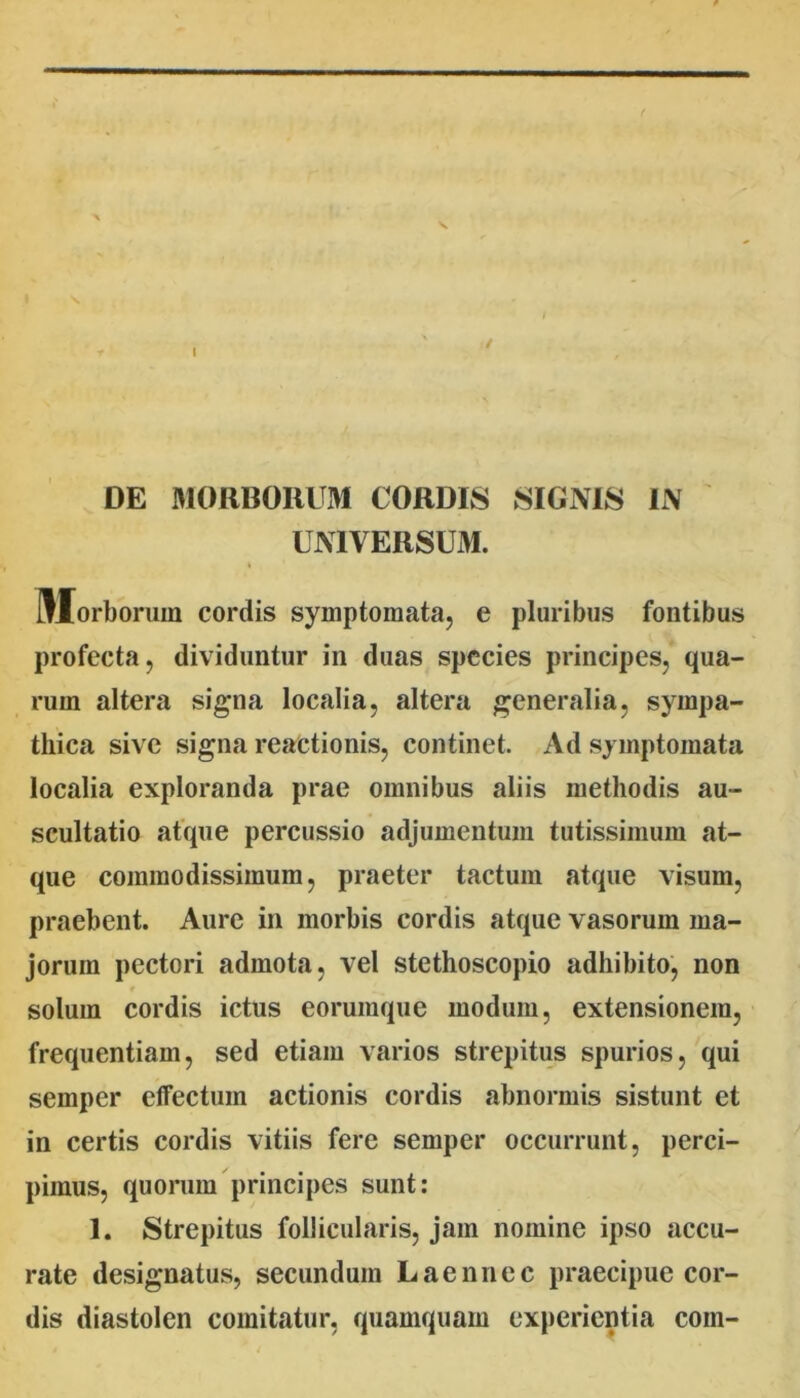 ( DE MORBORUxM CORDIS SIGNIS IN UNIVERSUM. Morborum cordis symptomata, e pluribus fontibus profecta, dividuntur in duas species principes, qua- rum altera signa localia, altera generalia, sympa- thica sive signa reactionis, continet. Ad symptomata localia exploranda prae omnibus aliis methodis au- scultatio atque percussio adjumentum tutissimum at- que commodissimum, praeter tactum atque visum, praebent. Aure in morbis cordis atque vasorum ma- jorum pectori admota, vel stethoscopio adhibito, non solum cordis ictus eorumque modum, extensionem, frequentiam, sed etiam varios strepitus spurios,'qui semper effectum actionis cordis abnormis sistunt et in certis cordis vitiis fere semper occurrunt, perci- pimus, quorum principes sunt: 1. Strepitus follicularis, jam nomine ipso accu- rate designatus, secundum Laennec praecipue cor- dis diastolen comitatur, quamquam experientia com-