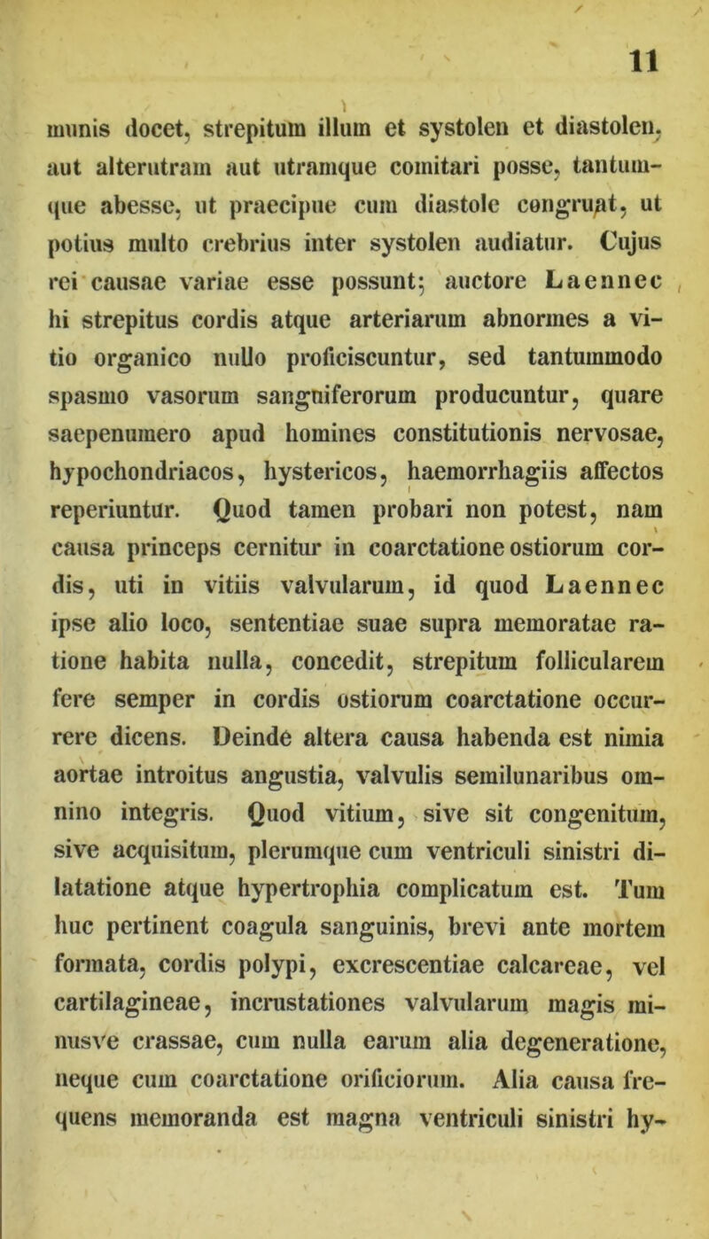 / \ munis docet, strepitum illum et systolen et diastolen, aut alterjitrain aut utramque comitari posse, tantum- que abesse, ut praecipue cum diastole congruat, ut potius multo crebrius inter systolen audiatur. Cujus rei causae variae esse possunt; auctore Laennec , hi strepitus cordis atque arteriarum abnormes a vi- tio organico nullo proficiscuntur, sed tantummodo spasmo vasorum sangniferorum producuntur, quare saepenumero apud homines constitutionis nervosae, hypochondriacos, hystericos, haemorrhagiis affectos reperiuntur. Quod tamen probari non potest, nam causa princeps cernitur in coarctatione ostiorum cor- dis, uti in vitiis valvularum, id quod Laennec ipse alio loco, sententiae suae supra memoratae ra- tione habita nulla, concedit, strepitum follicularem fere semper in cordis ostiorum coarctatione occur- rere dicens. Deinde altera causa habenda est nimia aortae introitus angustia, valvulis semilunaribus om- nino integris. Quod vitium, sive sit congenitum, sive acquisitum, plerumque cum ventriculi sinistri di- latatione atque hypertrophia complicatum est. Tum huc pertinent coagula sanguinis, brevi ante mortem formata, cordis polypi, excrescentiae calcareae, vel cartilagineae, incinistationes valvularum magis mi- nusve crassae, cum nulla earum alia degeneratione, neque cum coarctatione orificiorum. Alia causa fre- quens memoranda est magna ventriculi sinistri hy-