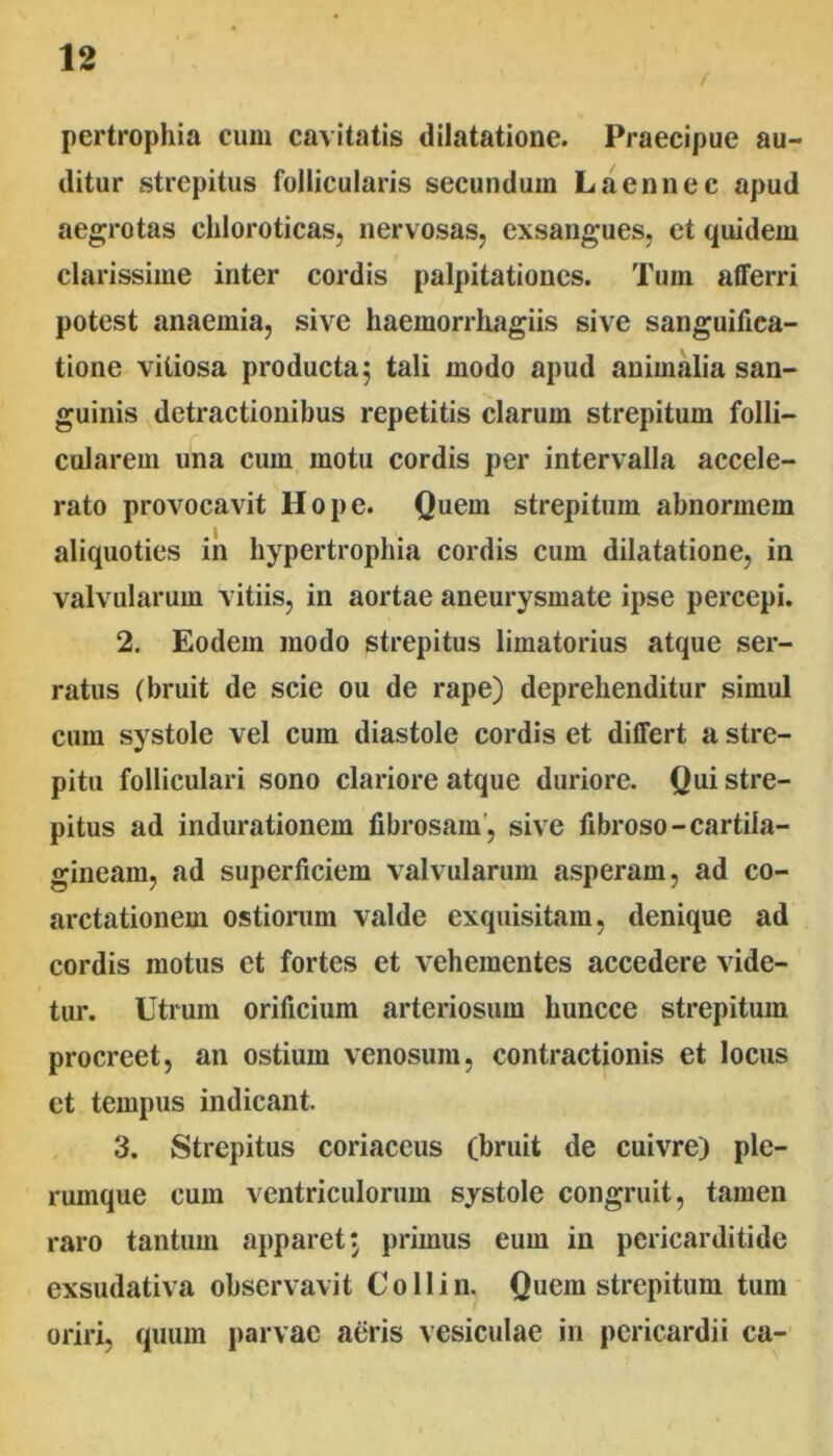 pertrophia cum cavitatis dilatatione. Praecipue au- ditur strepitus follicularis secundum Laennec apud aegrotas chloroticas, nervosas, exsangues, et quidem clarissime inter cordis palpitationes. Tum afferri potest anaemia, sive haemorriiagiis sive sanguifica- tione vitiosa producta 5 tali modo apud animalia san- guinis detractionibus repetitis clarum strepitum folli- cularem una cum motu cordis per intervalla accele- rato provocavit Hope. Quem strepitum abnormem aliquoties ih hypertrophia cordis cum dilatatione, in valvularum vitiis, in aortae aneurysmate ipse percepi. 2. Eodem modo strepitus limatorius atque ser- ratus (bruit de scie ou de rape) deprehenditur simul cum systole vel cum diastole cordis et differt a stre- pitu folliculari sono clariore atque duriore. Qui stre- pitus ad indurationem fibrosam’, sive fibroso-cartila- gineam, ad superficiem valvularum asperam, ad co- arctationem ostiorum valde exquisitam, denique ad cordis motus et fortes et vehementes accedere vide- tur. Utrum orificium arteriosum huncce strepitum procreet, an ostium venosum, contractionis et locus et tempus indicant. 3. Strepitus coriaceus (bruit de cuivre) ple- rumque cum ventriculorum systole congruit, tamen raro tantum apparet j primus eum in pericarditide exsudativa observavit Collin. Quem strepitum tum oriri, quum parvae aeris vesiculae in pericardii ca-