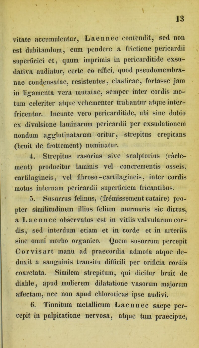 \ vitate accumulentur, Laennec contemlit, sed non est dubitandum, eum pendere a frictione pericardii superficiei et, quum imprimis in pericarditide exsu- dativa audiatur, certe eo effici, quod pseudomembra- nae condensatae, resistentes, elasticae, fortasse jam in ligamenta vera mutatae, semper inter cordis mo- tum celeriter atque vehementer trahantur atque intcr- fricentiir. Ineunte vero pericarditide, ubi sine dubio ex divulsione laminarum pericardii per exsudationem nondum agglutinatarum oritur, strepitus crepitans (briiit de frottement) nominatur. 4. Strepitus rasorius sive scalptorius (racle- ment) producitur laminis vel concrementis osseis, cartilagineis, vel fibroso-cartilagineis, inter cordis motus internam pericardii superficiem fricantibus. 5. Susurrus felinus, (fremissemcnt cataire) pro- pter similitudinem illius felium murmuris sic dictus, a Laennec observatus est in vitiis valvularum cor- dis, sed interdum etiam et in corde et^in arteriis sine omni morbo organico. Quem susurrum percepit Corvisart manu ad praecordia admota atque de- duxit a sanguinis transitu difficili per orificia cordis coarctata. Similem strepitum, qui dicitur bruit de diable, apud mulierem dilatatione vasorum majorum affectam, nec non apud chloroticas ipse audivi. 6. Tinnitum metallicum Laennec saepe per- cepit in palpitatione nervosa, atque tum praecipue,