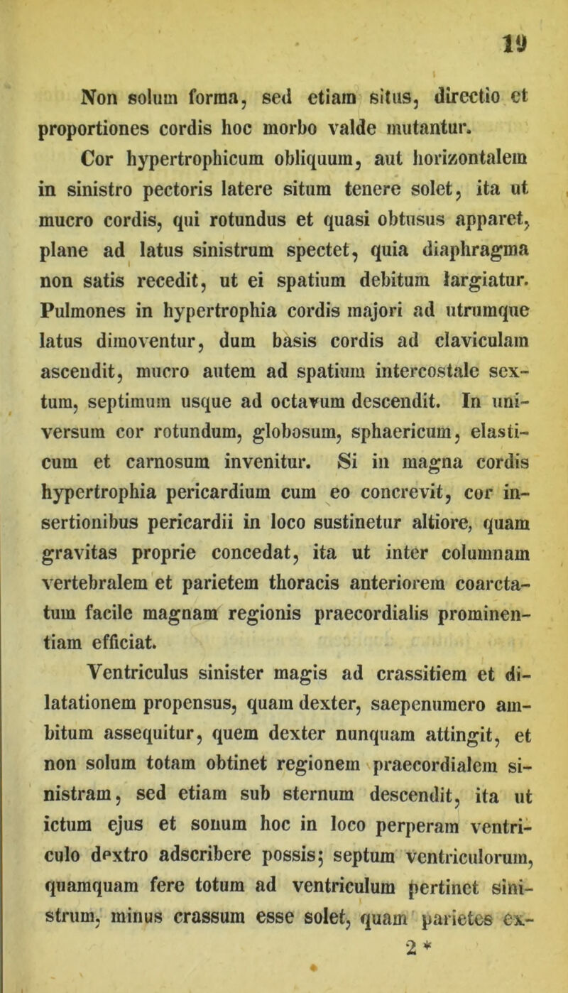 Non solum forma, sed etiam situs, directio et proportiones cordis hoc morbo valde mutantur. Cor hypertrophicum obliquum, aut horizontalem in sinistro pectoris latere situm tenere solet, ita ut mucro cordis, qui rotundus et quasi obtusus apparet, plane ad latus sinistrum spectet, quia diaphragma non satis recedit, ut ei spatium debitum largiatur. Pulmones in hypertrophia cordis majori ad utrumque latus dimoventur, dum basis cordis ad claviculam ascendit, mucro autem ad spatium intercostale sex- tum, septimum usque ad octavum descendit. In uni- versum cor rotundum, globosum, sphaericum, elasti- cum et carnosum invenitur. Si in magna cordis hypertrophia pericardium cum eo concrevit, cor in- sertionibus pericardii in loco sustinetur altiore, quam gravitas proprie concedat, ita ut inter columnam vertebralem et parietem thoracis anteriorem coarcta- tum facile magnam regionis praecordialis prominen- tiam efficiat. Ventriculus sinister magis ad crassitiem et di- latationem propensus, quam dexter, saepenumero am- bitum assequitur, quem dexter nunquam attingit, et non solum totam obtinet regionem praecordialem si- nistram, sed etiam sub sternum descendit, ita ut ictum ejus et sonum hoc in loco perperam ventri- culo dextro adseribere possis 5 septum ventriculorum, quamquam fere totum ad ventriculum pertinet sini- strum, minus crassum esse solet, quam parietes ex- 2*