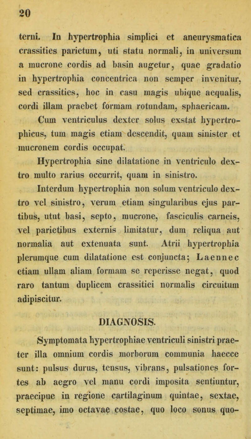 terni. In hypertrophia simplici et aneurysmatica crassities parietum, uti statu normali, in universum a mucrone cordis ad basin augetur, quae gradatio in hypertrophia concentrica non semper invenitur, sed crassities, hoc in casu magis ubique aequalis, cordi illam praebet formam rotundam, sphaericam. Cum ventriculus dexter solus exstat hypertro- phicus, tum magis etiam''descendit, quam sinister et mucronem cordis occupat. Hypertrophia sine dilatatione in ventriculo dex- tro multo rarius occurrit, quam in sinistro. Interdum hypertrophia non solum ventriculo dex- tro vel sinistro, verum etiam singularibus ejus par- tibus, utut basi, septo, mucrone, fasciculis carneis, vel parietibus externis limitatur, dum reliqua aut normalia aut extenuata sunt. Atrii hypertrophia plerumque cum dilatatione est conjuncta; Laennec etiam ullam aliam formam se reperisse negat, quod raro tantum duplicem crassitiei normalis circuitum adipiscitur. DIAGNOSIS. Symptomata hypertrophiae ventriculi sinistri prae- ter illa omnium cordis morborum communia haecce sunt: pulsus durus, tensus, vibrans, pulsationes for- tes ab aegro vel manu cordi imposita sentiuntur, praecipue in regione cartilaginum quintae, sextae, septimae, imo octavae costae, quo loco sonus quo-