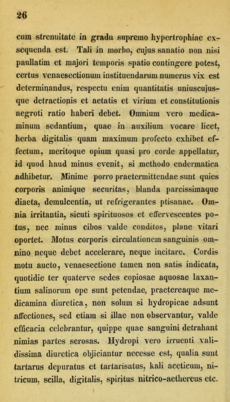 cum strenuitate in gradu supremo hypertrophiae ex- sequenda est. Tali in morbo, cujus sanatio non nisi pauUatim et majori temporis spatio contingere potest, certus venaesectionum instituendarum numerus vix est determinandus, respectu enim quantitatis uniuscujus- que detractionis et aetatis et virium et constitutionis aegroti ratio haberi debet. Omnium vero medica- minum sedantium, quae in auxilium vocare licet, herba digitalis quam maximum profecto exhibet ef- fectum, meritoque opium quasi pro corde appellatur, id quod haud minus evenit, si methodo endermatica adhibetur. Minime porro praetermittendae sunt quies corporis animique securitas, blanda parcissimaque diaeta, demulcentia, ut refrigerantes ptisanae. Om- nia irritantia, sicuti spirituosos et effervescentes po- tus, nec minus cibos valde conditos, plane vitari oportet. Motus corporis circulationem sanguinis om- nino neque debet accelerare, neque incitare. Cordis motu aucto, venaesectione tamen non satis indicata, quotidie ter quaterve sedes copiosae aquosae laxan- tium salinorum ope sunt petendae, praetereaque me- dicamina diuretica, non solum si hydropicae adsunt affectiones, sed etiam si illae non observantur, valde efficacia celebrantur, quippe quae sanguini detrahant nimias partes serosas. Hydropi vero irruenti vali- dissima diuretica objiciantur necesse est, qualia sunt tartarus depuratus et tartarisatus, kali aceticuiu, ni- tricum, scilla, digitalis, spiritus nitrico-aethereus etc. I