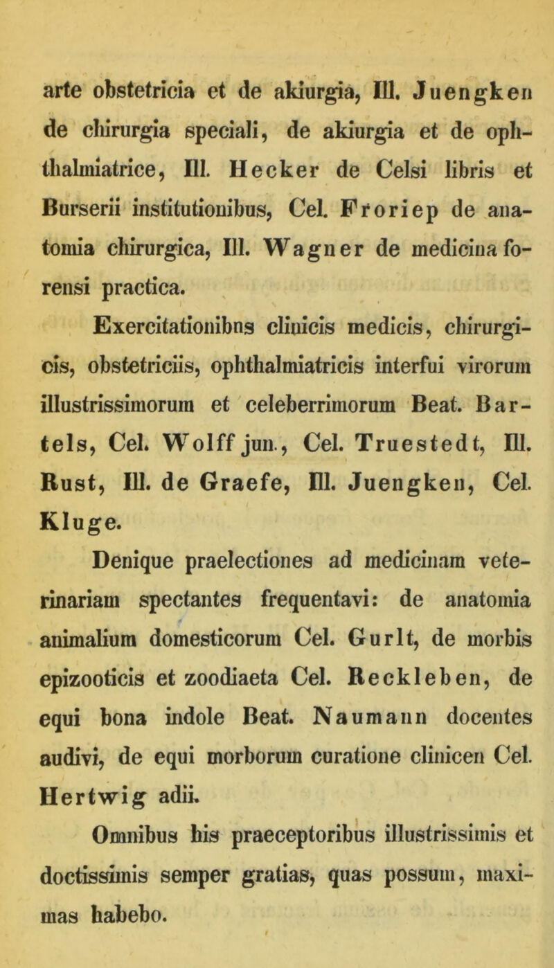 arte obstetricia et de akiurgia, IU, Juengkeii de cliirurgia speciali, de akiurgia et de opli- llialmiatrice, UI. Hecker de Celsi libris et Burserii institutionibus, Cei. Froriep de ana- toniia chirurgica, III. Wagner de medicina fo- rensi practica. Exercitationibus clinicis medicis, chirurgi- cis, obstetriciis, ophthalmiatricis interfui virorum illustrissiniorura et celeberrimorum Beat. Bar- tels, Cei. Wolff jun., Cei. Truestedt, III. Rust, IU. de Graefe, EI. Juengken, Cei. Kluge. Denique praelectiones ad medicinam vete- rinariam spectantes frequentavi: de anatomia animalium domesticorum Cei. Gurlt, de morbis epizooticis et zoodiaeta Cei. Reckleben, de equi bona indole Beat. Naumaiin docentes audivi, de equi morborum curatione clinicen Cei. Hertwig adii. Omnibus his praeceptoribus illustrissimis et doctissimis semper gratias, quas possum, maxi- mas habebo.