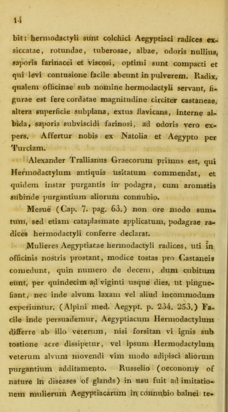 l-i bit: herniodactyli sunt colchici Aegyptiaci radicea ex- siccatae, rotundae, tuberosae, albae, odoris nullius, saporis farinacei et viscosi, optimi sunt compacti et qui levi contusione facile abeunt in pulverem. Kadix, qualem officinae sub nomine hermodactyli servant, li* gurae est fere cordatae magnitudine circiter castaneae, altera superficie subplana, extus flavicans, interne al- bida, saporis subviscidi farinosi, ad odoris vero ex- pers. Affertur nobis ex Natolia et Aegypto per Turdam. Alexander Trallianus Graecorum primus est, qui Hermodactylum antiquis usitatum commendat, et quidem instar purgantis in podagra, cum aromatis subinde purgantium aliorum connubio. Mesue (Cap. 7. pag. 63.) non ore modo sum- tum, sed etiam cataplasmate applicatum, podagrae ra- dices herniodactyli conferre declarat. Mulieres Aegyptiacae hermodactyli radices, uti in officinis nostris prostant, modice tostas pro Castaneis comedunt, quin numero de decem, dum cubitum eunt, per quindecim ad viginti usque dies, ut pingue- fiant, nec inde alvum laxam vel aliud incommodum experiuntur. (Alpini med. Aegypt. p. 234. 253.) Fa- cile inde persuademur, Aegyptiacum Hermodactylum differre ab illo veterum, nisi forsitan vi ignis sub tostione acre dissipetur, vel ipsum Hermodactylum veterum alvum movendi vim modo adipisci aliorum purgantium additamento. Russelio (oeconomy of nature in diseases of glands) in usu fuit ad imitatio-' nem mulierum Aegyptiacarum in connubio balnei te-