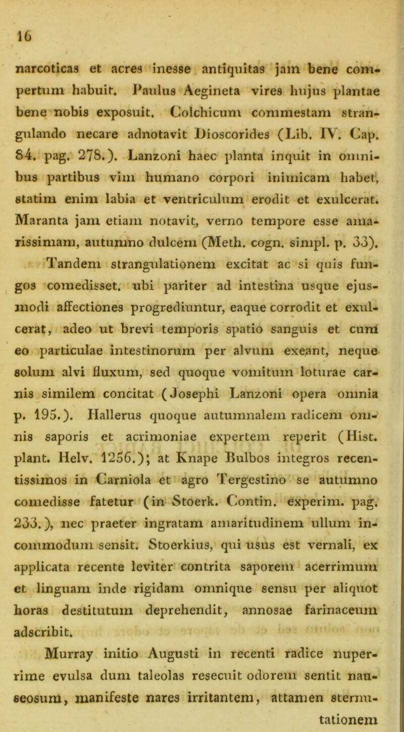 narcoticas et acres inesse antiquitas jam bene com- pertum habuit, l^aulus Aegineta vires hujus plantae bene nobis exposuit, Colchicum commestam stran- gulando necare adnotavit iJioscorides (Lib. IV. Cap. 84, pag,''278.). Lanzoni haec planta inquit in omni- bus partibus vim humano corpori inimicam habet, statim enim labia et ventriculum erodit et exulcerat. Maranta jam etiam notavit, verno tempore esse ama- rissimam, autumno dulcem (Meth. cogn. simpl. p. 33). Tandem strangulationem excitat ac si quis fun- gos comedisset, ubi pariter ad intestina usque ejus- modi affectiones progrediuntur, eaque corrodit et exul- cerat, adeo ut brevi temporis spatio sanguis et curri eo particulae intestinorum per alvum exeant, neque solum alvi fluxum, sed quoque vomitum loturae car- nis similem concitat (Josephi Lanzoni opera omnia p. 195.). Hallerus quoque autumnalem radicem om- nis saporis et acrimoniae expertem reperit (Hist. piant, Helv. 1256.); at Knape Bulbos integros recen- tissiraos in Carniola et agro Tergestino se autumno comedisse fatetur (in Stoerk. Contin. experim. pag. 233.), nec praeter ingratam amaritudinem ullum in- commodum sensit. Stoerkius, qui usus est vernali, ex applicata recente leviter contrita saporem acerrimum et linguam inde rigidam omnique sensu per aliquot horas destitutum deprehendit, annosae farinaceum adscribit. Murray initio Augusti in recenti radice nuper- rime evulsa dum taleolas resecuit odorem sentit nau- seosum, manifeste nares irritantem, attamen sternu- tationem