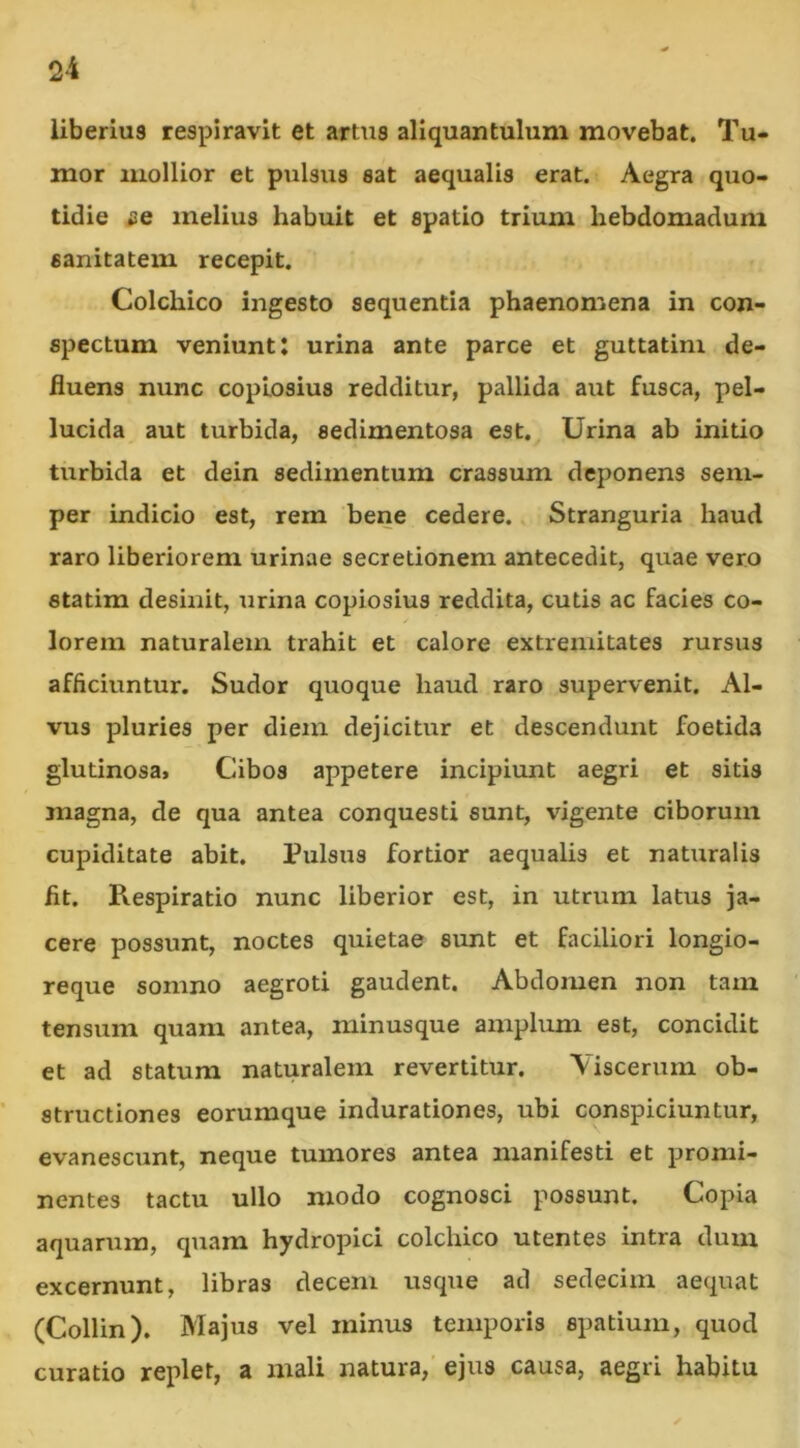 liberius respiravit et artus aliquantulum movebat. Tu- mor mollior et pulsus eat aequalis erat. Aegra quo- tidie se melius habuit et spatio trium hebdomadum sanitatem recepit. Colchico ingesto sequentia phaenomena in con- spectum veniunt: urina ante parce et guttatini de- fluens nunc copiosius redditur, pallida aut fusca, pel- lucida aut turbida, sedimentosa est. Urina ab initio turbida et dein sedimentum crassum deponens seni- per indicio est, rem bene cedere. Stranguria haud raro liberiorem urinae secretionem antecedit, quae vero statim desinit, urina copiosius reddita, cutis ac facies co- lorem naturalem trahit et calore extremitates rursus afficiuntur. Sudor quoque haud raro supervenit. Al- vus pluries per diem dejicitur et descendunt foetida glutinosa. Cibos appetere incipiunt aegri et sitis magna, de qua antea conquesti sunt, vigente ciborum cupiditate abit. Pulsus fortior aequalis et naturalis fit. Respiratio nunc liberior est, in utrum latus ja- cere possunt, noctes quietae sunt et faciliori longio- reque somno aegroti gaudent. Abdomen non tam tensum quam antea, minusque amplum est, concidit et ad statum naturalem revertitur. Viscerum ob- structiones eorumque indurationes, ubi conspiciuntur, evanescunt, neque tumores antea manifesti et promi- nentes tactu ullo modo cognosci possunt. Copia aquarum, quam hydropici colchico utentes intra dum excernunt, libras decem usque ad sedecim aequat (Collin). Majus vel minus temporis spatium, quod curatio replet, a mali natura, ejus causa, aegri habitu