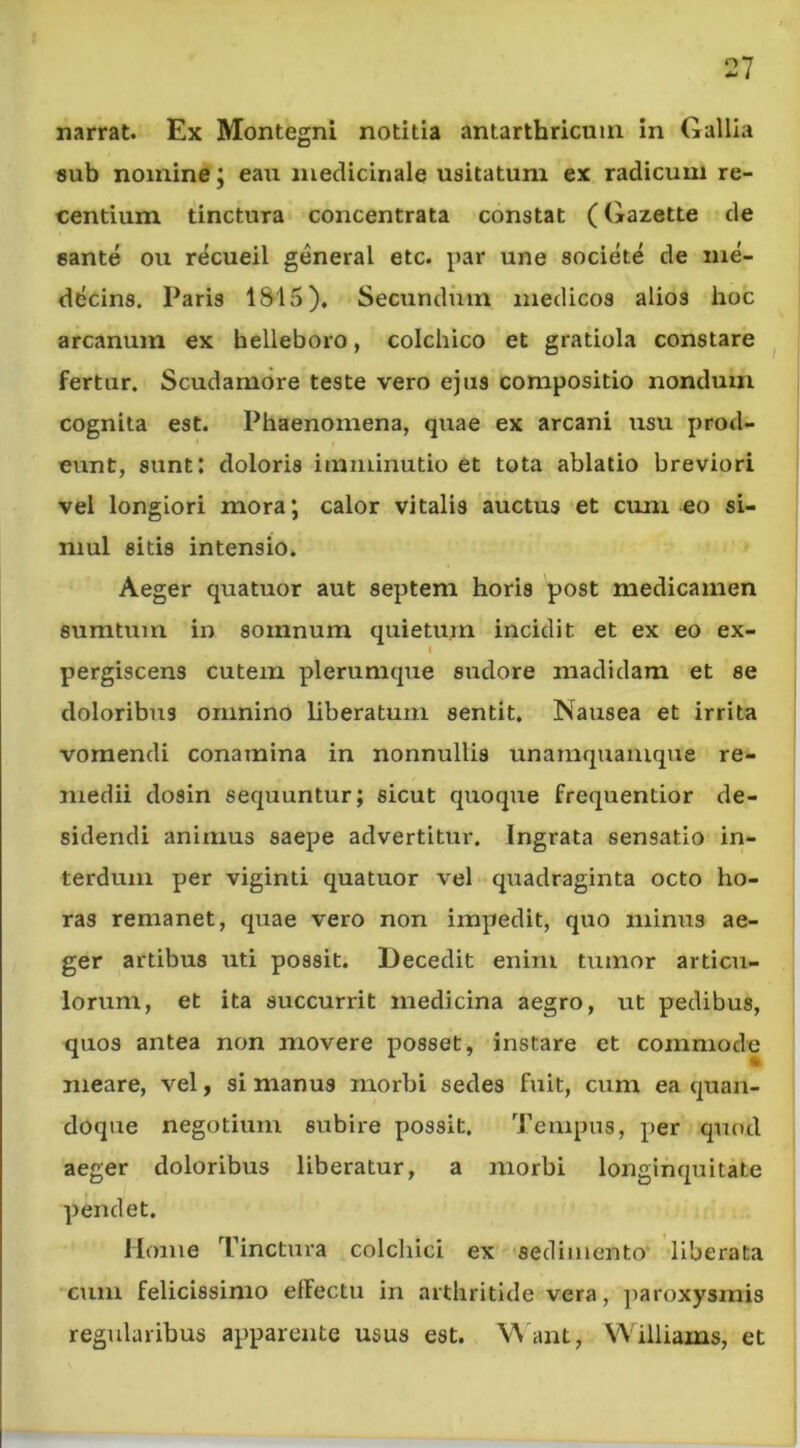 narrat. Ex Montegni notitia antarthricuin in Gallia sub nomine; eau nieclicinale usitatum ex radicum re- centium tinctura concentrata constat (Gazette de sante ou recueil general etc. par une societe de me- ddcins. Paris 1S15). Secundum medicos alios hoc arcanum ex belleboro, colchico et gratiola constare ^ fertur. Scudamore teste vero ejus compositio nondum cognita est. Phaenomena, quae ex arcani usu prod- eunt, sunt: doloris imminutio et tota ablatio breviori vel longiori mora; calor vitalis auctus et cum eo si- mul sitis intensio. Aeger quatuor aut septem horis post medicamen sumtum in somnum quietum incidit et ex eo ex- I pergiscens cutem plerumque sudore madidam et se doloribus omnino liberatum sentit. Nausea et irrita vomendi conamina in nonnullis unamquamque re- medii dosin sequuntur; sicut quoque frequentior de- sidendi animus saepe advertitur. Ingrata sensatio in- terdum per viginti quatuor vel quadraginta octo ho- ras remanet, quae vero non impedit, quo minus ae- ger artibus uti possit. Decedit enim tumor articu- lorum, et ita succurrit medicina aegro, ut pedibus, quos antea non movere posset, instare et commode meare, vel, si manus morbi sedes fuit, cum ea quan- doque negotium subire possit. Tempus, per quod aeger doloribus liberatur, a morbi longinquitate pendet. Home Tinctura colchici ex sedimento* liberata cum felicissimo elFectu in arthritide vera, paroxysmis regularibus apparente usus est. \\ ant, Williams, et