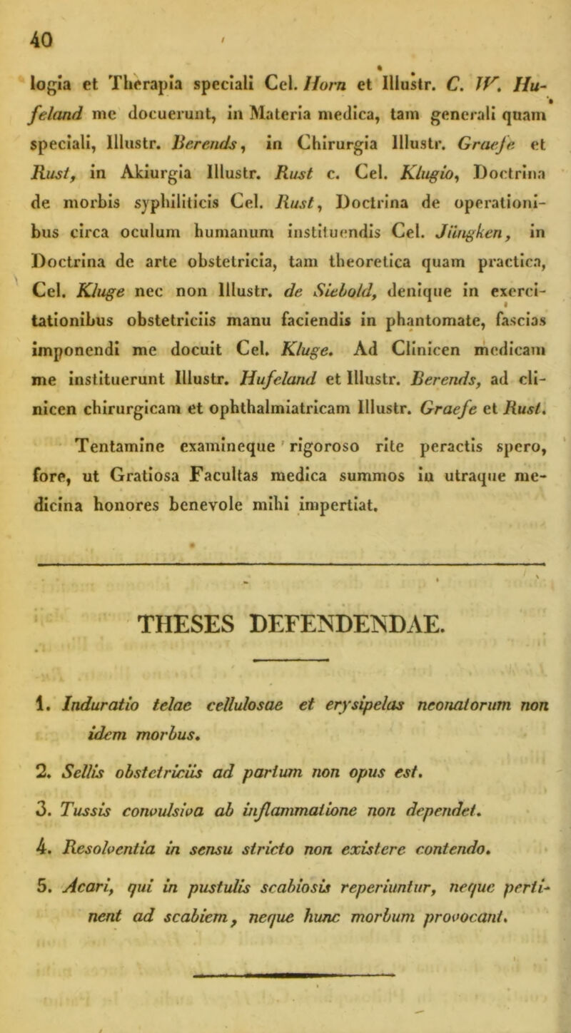 ' logia et Therapia speciali Cei. Horn et lliukr. C. JV, Hu- feland mc docuerunt, In Materia medica, tam generali quam Speciali, Illustr. Berends, in Chirurgia lllustr. Graeje et Busi, in Akiurgla Illustr. Kust c. Cei. Kliigio^ DoctrIn.i de morbis syphiliticis Cei. Rust^ Doctrina de operationi- bus circa oculum humanum instituendis Cei. Jiingken, in Doctrina de arte obstetricia, tam theorellca quam pi'actic.i, Cei. Kluge nec non Illustr. de Siehold, denique in exerci- tationibus obstetriciis manu faciendis in ph.intomate, fascias Imponendi me docuit Cei. Kluge. Ad Clinicen medicam me Instituerunt Illustr. Hufeland et Illustr. Berends, ad cli- nicen chirurgicam et ophthalmlatricam Illustr. Graefe et Rusi. • ' Tentamine examineque' rigoroso rite peractis spero, fore, ut Gratiosa Facultas medica summos in utraque me- dicina honores benevole mihi impertiat. THESES DEFEMDENDAE. 1. Induratio telae cellulosae et erysipelas neonatorum non idem morbus. 2. Sellis obstetriciis ad parium non opus est. 3. Tussis convulsioa ab mjlammatione non dependet. 4. Resolventia in sensu stricto non existere contendo. * 5. Acari, qui in pustulis scabiosis reperiuntur, neque perti- nent ad scabiem, neque hunc morbum provocant.