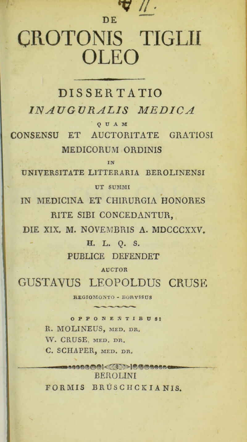 CROTONIS TIGLII OLEO DISSERTATIO IIS AUGURALIS MEDICA QUAM CONSENSU ET AUCTORITATE GRATIOSI MEDICORUM ORDINIS IN UNIVERSITATE LITTERARIA BEROLINENSI UT SUMMI IN MEDICINA ET CHIRURGIA HONORES RITE SIBI CONCEDANTUR, DIE XIX, M. NOVEMBRIS A. MDCCCXXV, H. L. Q. S. PUBLICE DEFENDET AUCTOR GUSTAYUS LEOPOLDUS CRUSE REGIOMONTO - BORVS8US opponentibus: R. MOLINEUS, MED, DR, W. CRUSE, MED, DR. C. SCIIAPER, MED. DR, —— BEROLINI FORMIS BRUSCIICKIANIS.