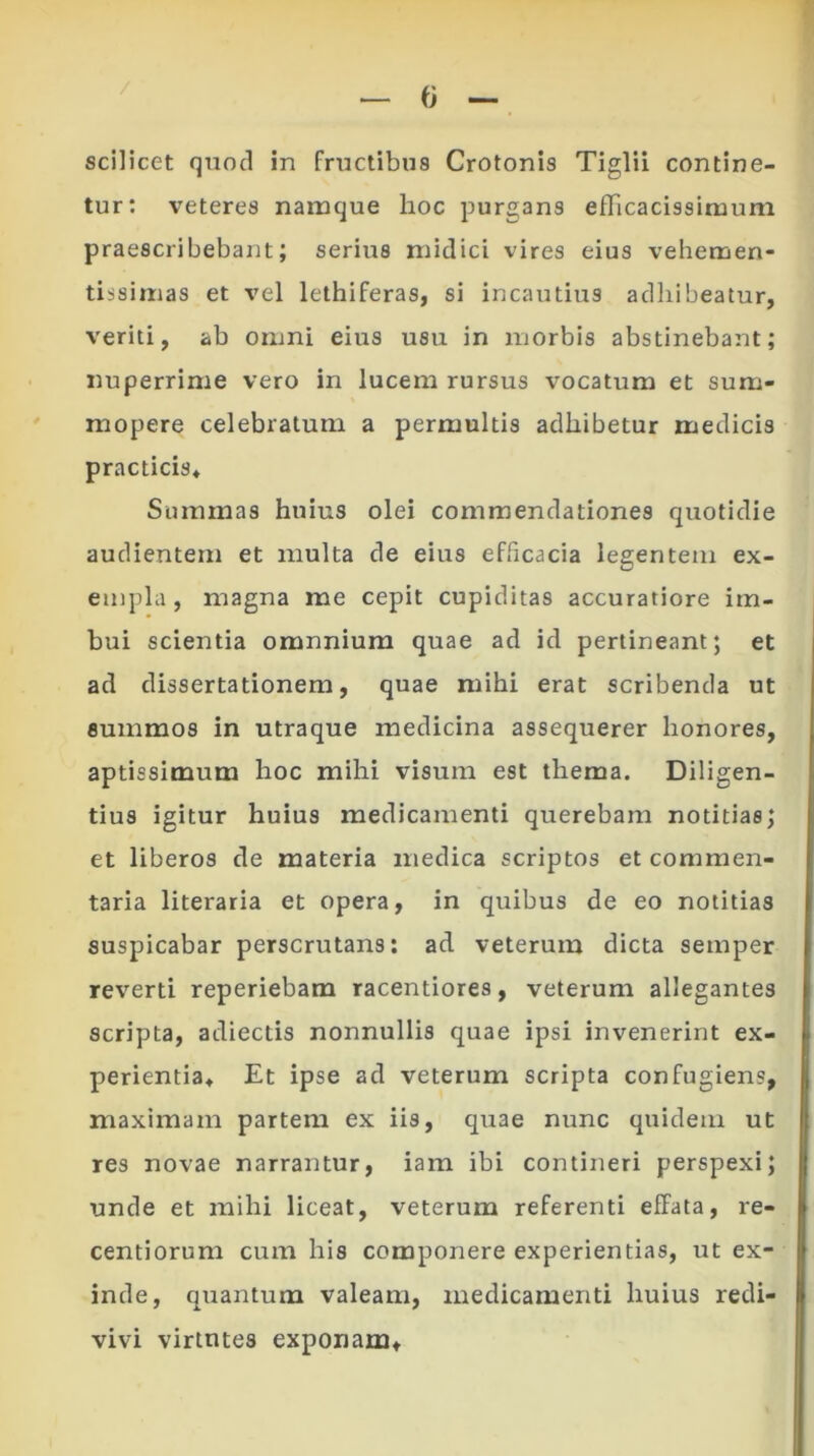 tur: veteres namque hoc purgans efTicacissiruum praescribebant; serius midici vires eius vehemen- tissimas et vel lethiferas, si incautius adhibeatur, veriti, ab omni eius usu in morbis abstinebant; nuperrime vero in lucem rursus vocatum et sum- mopere celebratum a permultis adhibetur medicis practicis* Summas huius olei commendationes quotidie audientem et multa de eius efficacia legentem ex- empla, magna me cepit cupiditas accuratiore im- bui scientia omnnium quae ad id pertineant; et ad dissertationem, quae mihi erat scribenda ut summos in utraque medicina assequerer honores, aptissimum hoc mihi visum est thema. Diligen- tius igitur huius medicamenti querebam notitias; et liberos de materia medica scriptos et commen- taria literaria et opera, in quibus de eo notitias suspicabar perscrutans: ad veterum dicta semper reverti reperiebam racentiores, veterum allegantes scripta, adiectis nonnullis quae ipsi invenerint ex- perientia, Et ipse ad veterum scripta confugiens, maximam partem ex iis, quae nunc quidem ut res novae narrantur, iam ibi contineri perspexi; unde et mihi liceat, veterum referenti effata, re- centioruna cum his componere experientias, ut ex- inde, quantum valeam, medicamenti huius redi- vivi virtutes exponam.