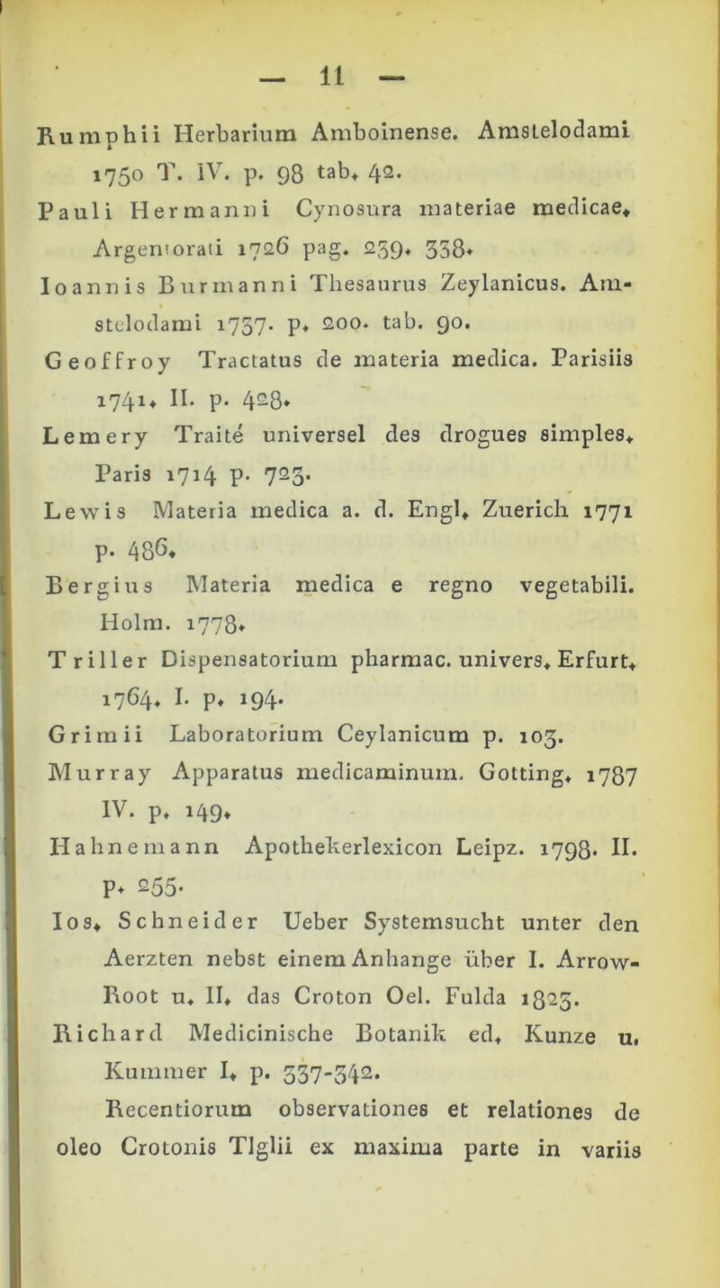 Rumphii Herbarium Amboinense. Amstelodami 1750 T. IV. p. 98 tab* 42. Pauli Hermanui Cynosura materiae medicae* Argemorati 1726 pag. 259. 358* Io annis Bur manni Thesaurus Zeylanicus. Am- stelodami i757* P* 200. tab. 90. Geoffroy Tractatus de materia medica. Parisiis 1741* II. p- 428* Lemery Traite universel des drogues simples* Paris 1714 p. 723. Lewis Materia medica a. d. Engl* Zuerich 1771 p. 486« Bergius Materia medica e regno vegetabili. Holm. 1778* Triller Dispensatorium pharmac. univers* Erfurt* 1764. I. p. 194. Grimii Laboratorium Ceylanicum p. 103. Murray Apparatus medicaminum. Gotting* 1787 IV. p. 149* Hahnemann Apothekerlexicon Leipz. 1798* II. P* 255- Ios* Schneider Ueber Systemsucht unter den Aerzten nebst einemAnhange liber I. Arrow- Root u. II* das Croton Oel. Fulda 1825. Richard Medicinische Botanik ed* Kunze u. Kummer I* p. 537-342. Recentiorum observationes et relationes de oleo Crotonis Tlglii ex maxima parte in variis