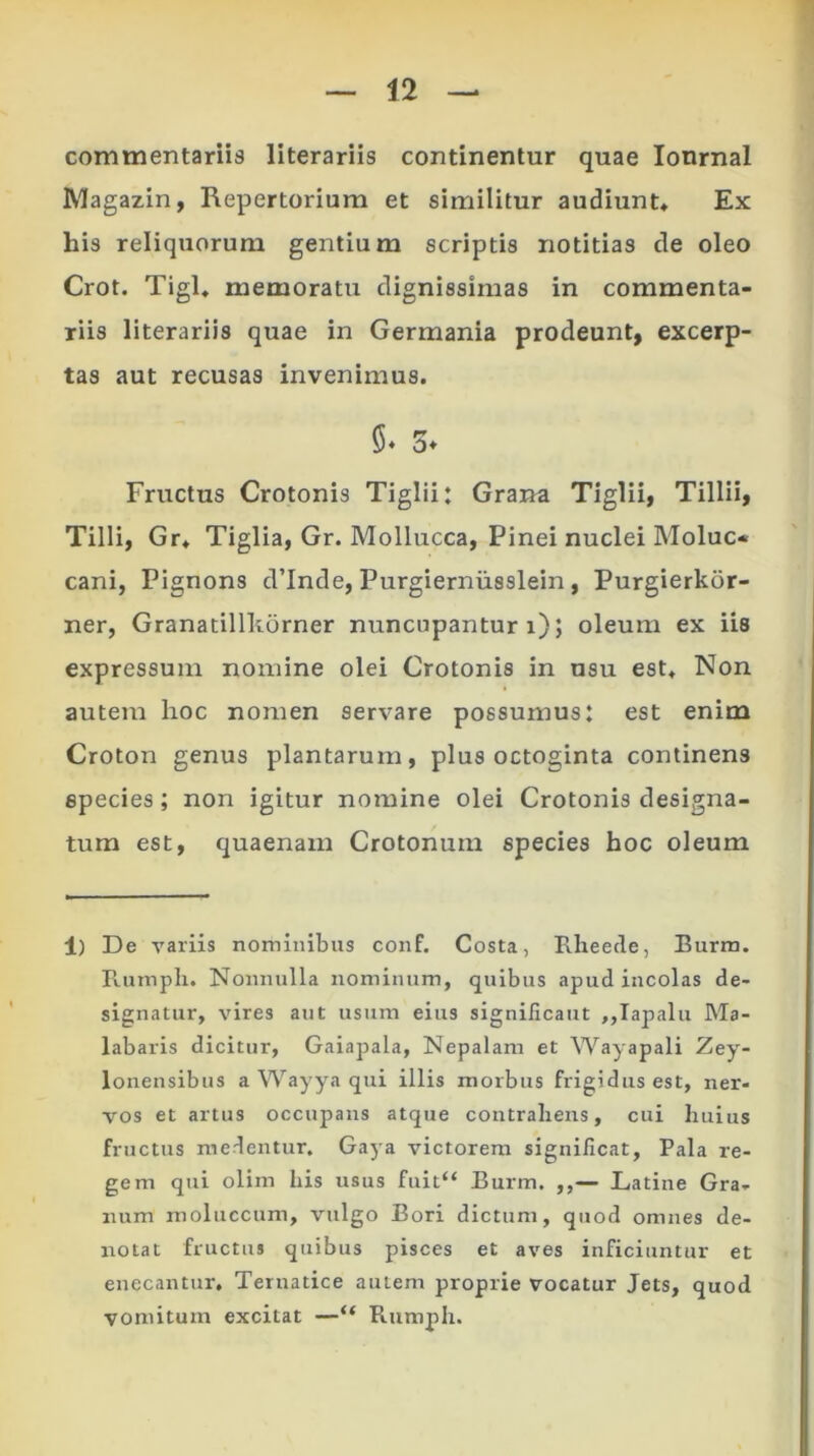commentariis literariis continentur quae Ionmal Magazin, Repertorium et similitur audiunt* Ex his reliquorum gentium scriptis notitias de oleo Crot. Tigl* memoratu dignissimas in commenta- riis literariis quae in Germania prodeunt, excerp- tas aut recusas invenimus. Fructus Crotonis Tiglii: Grana Tiglii, Tillii, Tilli, Gr* Tiglia, Gr. Mollucca, Pinei nuclei Moluc* cani, Pignons cVInde, Purgiernusslein, Purgierkor- ner, Granatillliorner nuncupantur i); oleum ex iis expressum nomine olei Crotonis in usu est* Non autem hoc nomen servare possumus: est enim Croton genus plantarum, plus octoginta continens species; non igitur nomine olei Crotonis designa- tum est, quaenam Crotonum species hoc oleum 1) De variis nominibus conf. Costa, Rheede, Burm. Rurnpli. Nonnulla nominum, quibus apud incolas de- signatur, vires aut usum eius significant „Iapalu Ma- labaris dicitur, Gaiapala, Nepalam et Wayapali Zey- lonensibus a Wayya qui illis morbus frigidus est, ner- vos et artus occupans atque contrahens, cui huius fructus medentur. Gaya victorem significat. Pala re- gem qui olim his usus fuit“ Burm. ,,— Latine Gra- num moluccum, vulgo Bori dictum, quod omnes de- notat fructus quibus pisces et aves inficiuntur et enecantur. Ternatice autem proprie vocatur Jets, quod vomitum excitat —“ Rumph.