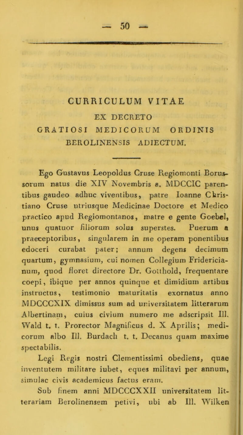 CURRICULUM VITAE EX DECRETO GRATIOSI MEDICORUM ORDINIS BEROLINENSIS ADIECTUM. Ego Gustavus Leopoldus Cruse Regiomonti Borus- sorum natus die XIV Novembris a. MDCCIC paren- tibus gaudeo adhuc viventibus, patre Ioanne Chris- tiano Cruse utriusque Medicinae Doctore et Medico practico apud Regiomontanos, matre e gente Goebel, unus quatuor filiorum solus superstes. Puerum a praeceptoribus, singularem in me operam ponentibus edoceri curabat pater; annum degens decimum quartum, gymnasium, cui nomen Collegium Fridericia- num, quod floret directore Dr. Golthold, frequentare coepi, ibique per annos quinque et dimidium artibus instructus, testimonio maturitatis exornatus anno MDCCCXIX dimissus sum ad universitatem litterarum Albertinam, cuius civium numero me adscripsit 111. Wald t. t. Prorector Magnificus d. X Aprilis; medi- corum albo 111. Burdach t. t. Decanus quam maxime spectabilis. Legi R.egis nostri Clementissimi obediens, quae inventutem militare iubet, eques militavi per annum, simulae civis academicus factus eram. Sub finem anni MDCCCXXII universitatem lit- terariam Berolinensem petivi, ubi ab 111. Wilken