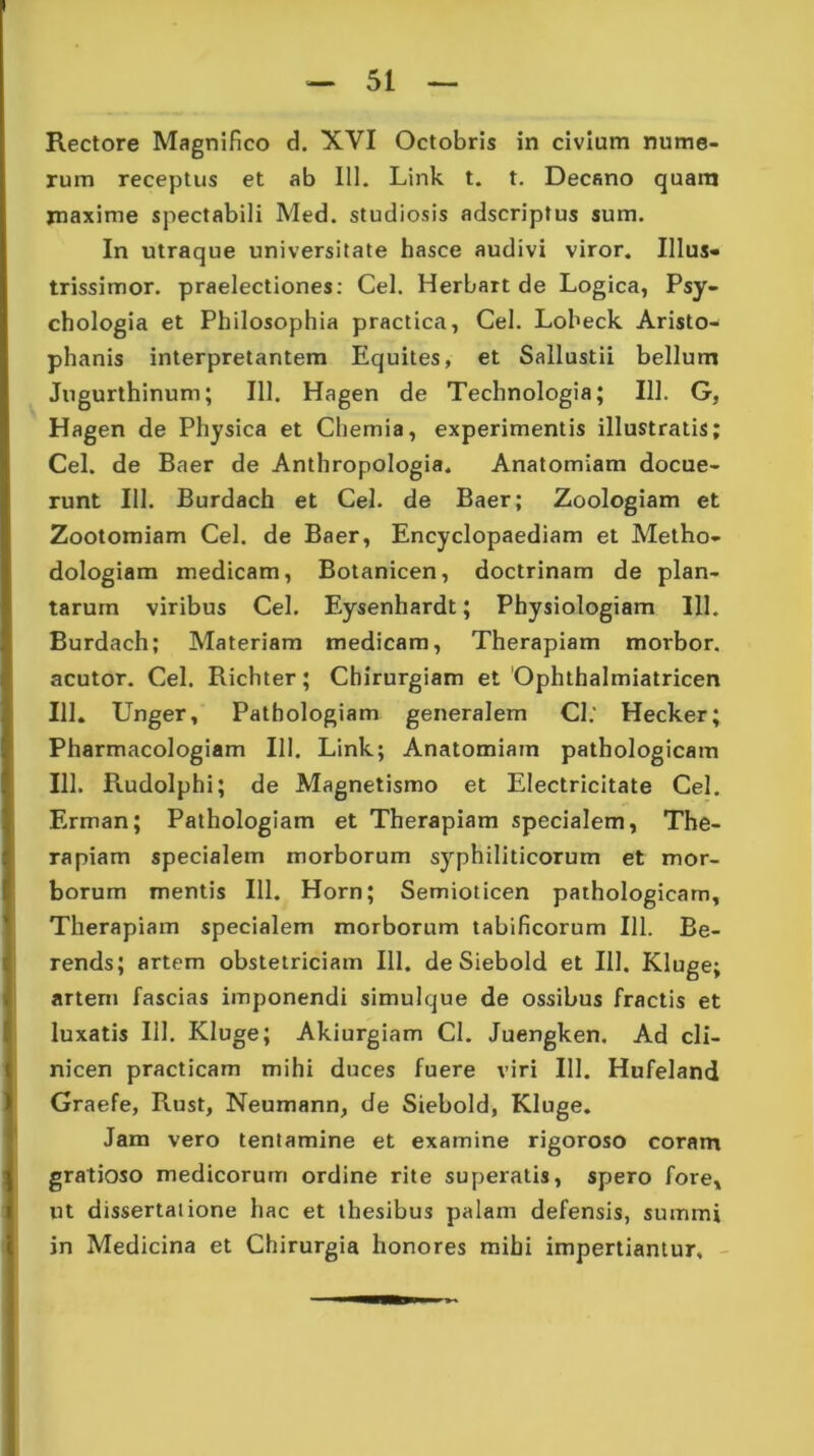 rum receptus et ab 111. Link t. t. Decano quam rnaxime spectabili Med. studiosis adscriptus sum. In utraque universitate hasce audivi viror. Ilius* trissimor. praelectiones: Cei. Herbart de Logica, Psy- chologia et Philosophia practica, Cei. Loheck Aristo- phanis interpretantem Equites, et Sallustii bellum Jugurthinum; 111. Hagen de Technologia; 111. G, Hagen de Physica et Chemia, experimentis illustratis; Cei. de Baer de Anthropologia. Anatomiam docue- runt 111. Burdach et Cei. de Baer; Zoologiam et Zootomiam Cei. de Baer, Encyclopaediam et Metho- dologiam medicam, Botanicen, doctrinam de plan- tarum viribus Cei. Eysenhardt; Physiologiam 111. Burdach; Materiam medicam, Therapiam morbor. acutor. Cei. Richter; Chirurgiam et Ophthalmiatricen 111. Unger, Pathologiam generalem Cl: Hecker; Pharmacologiam 111. Link; Anatomiam pathologicam 111. Rudolphi; de Magnetismo et Electricitate Cei. Erman; Pathologiam et Therapiam specialem, The- rapiam specialem morborum syphiliticorum et mor- borum mentis 111. Horn; Semioticen pathologicam, Therapiam specialem morborum tabificorum 111. Be- rends; artem obstetriciam 111. de Siebold et 111. Kluge; artem fascias imponendi simulque de ossibus fractis et luxatis 111. Kluge; Akiurgiam Cl. Juengken. Ad cli- nicen practicam mihi duces fuere viri 111. Hufeland Graefe, Rust, Neumann, de Siebold, Kluge. Jam vero tentamine et examine rigoroso coram gratioso medicorum ordine rite superatis, spero fore, ut dissertatione hac et thesibus palam defensis, summi in Medicina et Chirurgia honores mihi impertiantur.