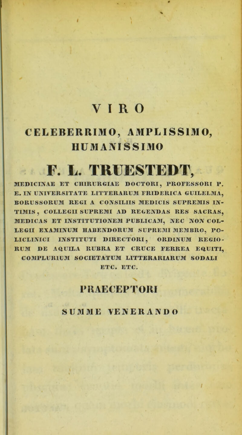 \ VIRO CELEBERRIMO, AMPLISSIMO, HUMANISSIMO F. L. TRUESTEDT, MEDICINAE ET CHIRURGIAE DOCTORI, PROFESSORI P. E. IN UNIVERSITATE LITTERARUM FRIDERICA CUILELMA, BORUSSORUM REGI A CONSILIIS MEDICIS SUPREMIS IN- TIMIS , COLLEGII SUPREMI AD REGENDAS RES SACRAS, MEDICAS ET INSTITUTIONEM PUBLICAM, NEC NON COL- LEGII EXAMINUM HABENDORUM SUPREMI MEMBRO, PO- LICLINICT INSTITUTI DIRECTORI, ORDINUM REGIO- RUM DE AOUttA RUBRA ET CRUCE FERREA EOUITI, COMPLURIUM SOCIETATUM LITTERARIARUM SODALI ETC. ETC, N IMIAECEPTORI SUMME VENERAIVDO I