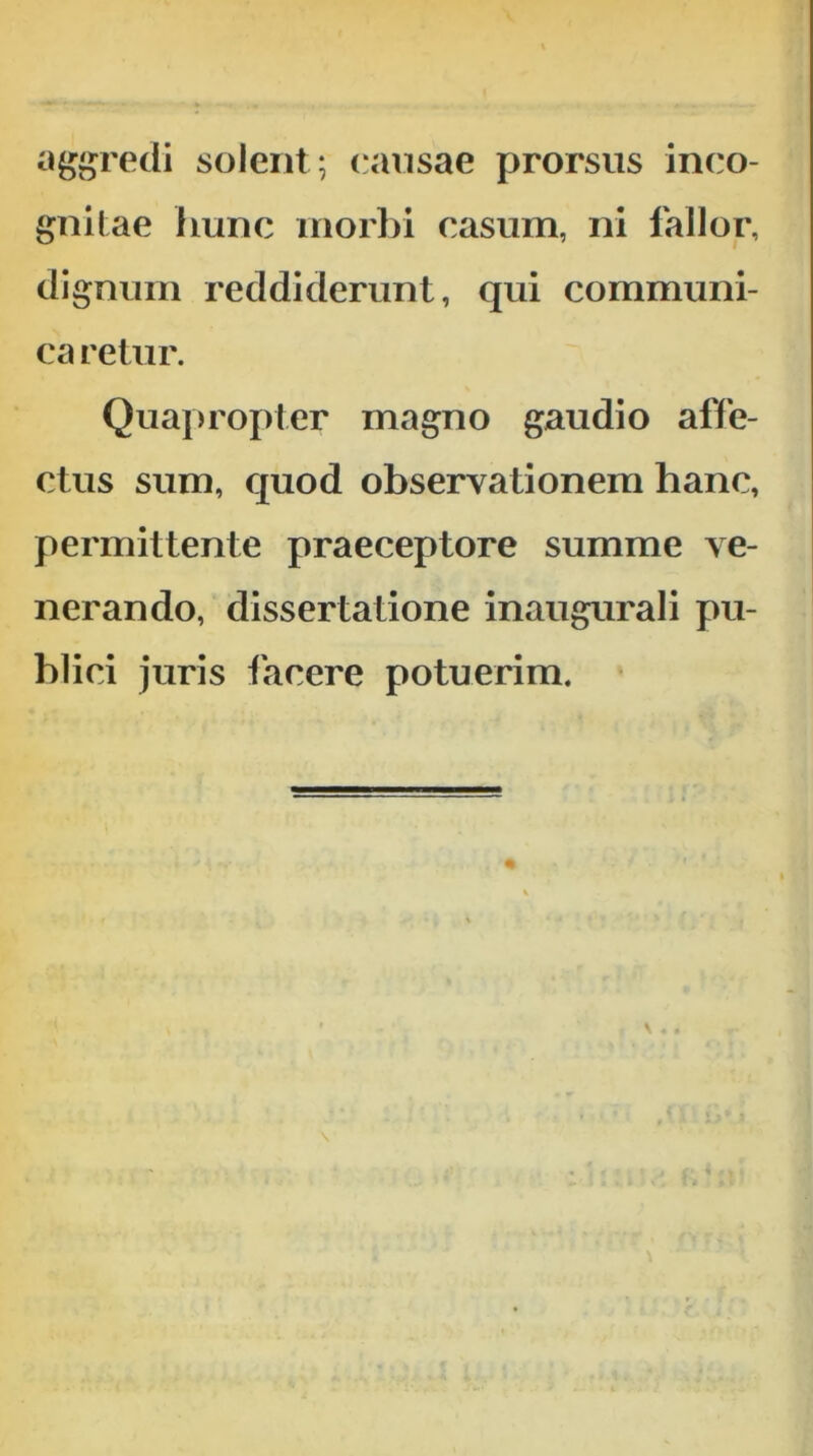 aggredi solent ; causae prorsus inco- gnilae hunc morbi casum, ni fallor, dignum reddiderunt, qui communi- ca retur. Qua|>ropter magno gaudio affe- ctus sum, quod observationem hanc, permittente praeceptore summe ve- nerando, dissertatione inaugurali pu- blici juris tacere potuerim.