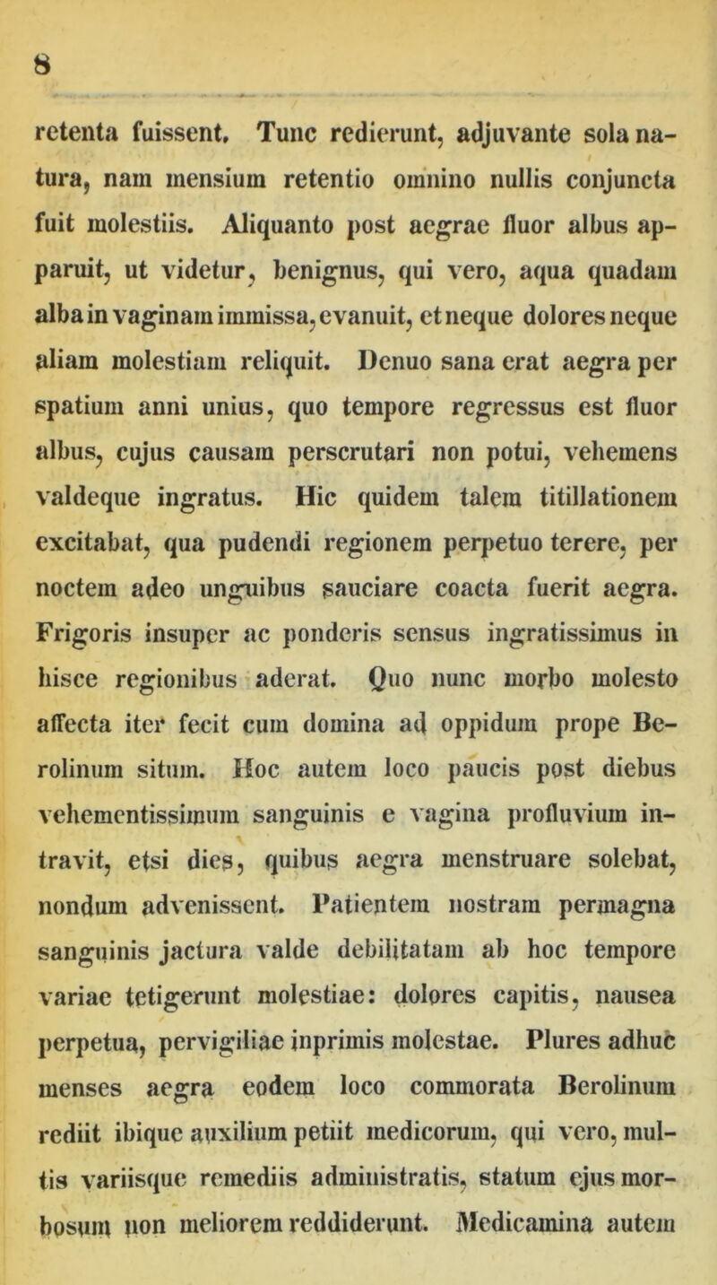 retenta fuissent. Tunc redierunt, adjuvante sola na- tura, nam mensium retentio omnino nullis conjuncta fuit molestiis. Aliquanto post aegrae fluor albus ap- paruit, ut videtur, benignus, qui vero, aqua quadam alba in vaginam immissa, evanuit, et neque dolores neque aliam molestiam reliquit. Dcnuo sana erat aegra per spatium anni unius, quo tempore regressus est fluor albus, cujus causam perscrutari non potui, vehemens valdeque ingratus. Hic quidem talem titillationem excitabat, qua pudendi regionem perpetuo terere, per noctem adeo unguibus sauciare coacta fuerit aegra. Frigoris insuper ac ponderis sensus ingratissimus in hisce regionibus ^ aderat. Quo nunc morbo molesto affecta itei* fecit cum domina ad oppidum prope Be- rolinum situm. Hoc autem loco paucis post diebus vehementissimum sanguinis e vagina profluvium in- travit, etsi dies, quibus aegra menstruare solebat, nondum advenissent. Patientem nostram permagna sanguinis jactura valde debilitatam ab hoc tempore variae tetigerunt molestiae: dolores capitis, nausea perpetua, pervigiliae inprimis molestae. Plures adhuc menses aegra eodem loco commorata Berolinum rediit ibique auxilium petiit medicorum, qui vero, mul- tis variisque remediis administratis, statum ejus mor- bosum fion meliorem reddiderunt. Medicamina auteju