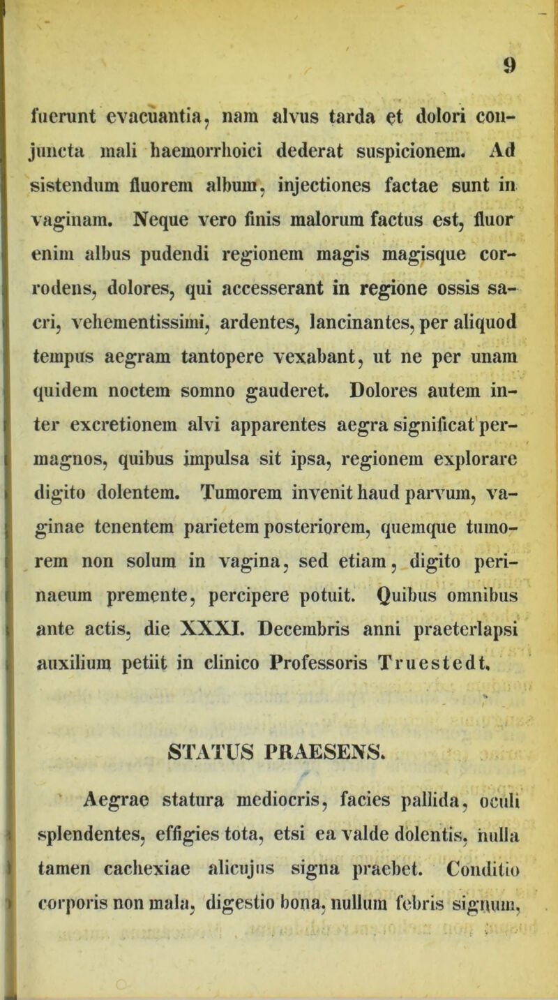 fuerunt ev.acuantiaj nam alvus tarda et dolori con- juncta mali haemorrhoici dederat suspicionem. Ad sistendum fluorem album, injectiones factae sunt in vaginam. Neque vero finis malorum factus est, fluor enim albus pudendi regionem magis magisque cor- rodens, dolores, qui accesserant in regione ossis sa- cri, veliementissimi, ardentes, lancinantes, per aliquod tempus aegram tantopere vexabant, ut ne per unam quidem noctem somno gauderet. Dolores autem in- ter excretionem alvi apparentes aegra significafper- magnos, quibus impulsa sit ipsa, regionem explorare digito dolentem. Tumorem invenit haud parvum, va- ginae tenentem parietem posteriorem, quemque tumo- rem non solum in vagina, sed etiam, digito peri- naeum premente, percipere potuit. Quibus omnibus ante actis, die XXXI. Decembris anni praeterlapsi auxilium petiit in clinico Professoris Truestedt, % - I STATUS PRAESENS. ‘ Aegrae statura mediocris, facies pallida, oculi splendentes, effigies tota, etsi ea valde dolentis, nulla tamen cachexiae alicujiis signa praebet. Conditio corporis non mala, digestio bona, nullum febris signum,