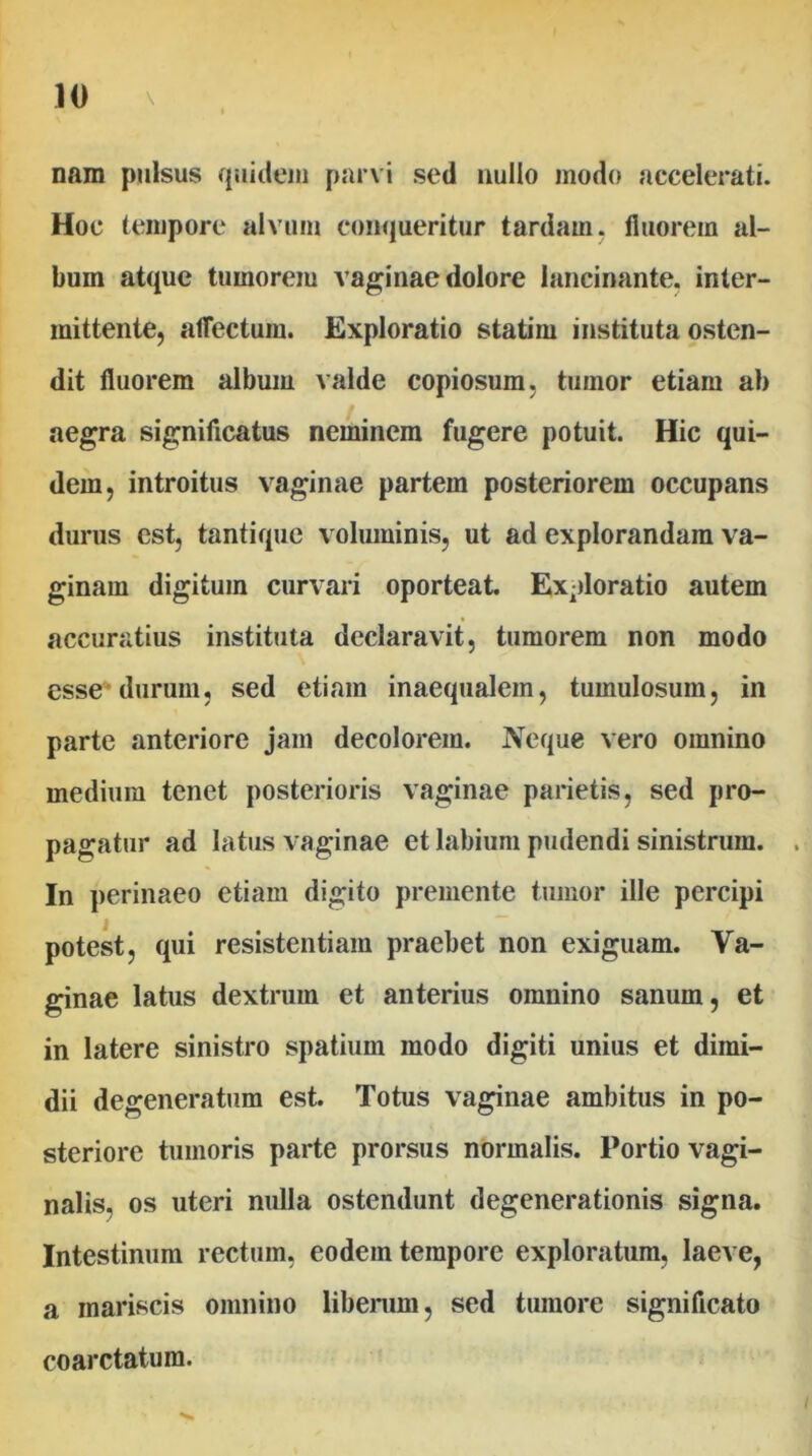 nam pulsus quidem parvi sed uullo modo accelerati. Hoc tempore alvum conqueritur tardam, fluorem al- bum atque tumoreiu vaginae dolore lancinante, inter- mittente, afTectum. Exploratio statim instituta osten- dit fluorem album valde copiosum, tumor etiam ab aegra significatus neminem fugere potuit. Hic qui- dem, introitus vaginae partem posteriorem occupans durus est, tantique voluminis, ut ad explorandam va- ginam digitum curvari oporteat. Ex-)loratio autem accuratius instituta declaravit, tumorem non modo esse* durum, sed etiam inaequalem, tumulosum, in parte anteriore jam decolorem. Neque vero omnino medium tenet posterioris vaginae parietis, sed pro- pagatur ad latus vaginae et labium pudendi sinistrum. . In perinaeo etiam digito premente tumor ille percipi potest, qui resistentiam praebet non exiguam. Va- ginae latus dextrum et anterius omnino sanum, et in latere sinistro spatium modo digiti unius et dimi- dii degeneratum est. Totus vaginae ambitus in po- steriore tumoris parte prorsus normalis. Portio vagi- nalis, os uteri nulla ostendunt degenerationis signa. Intestinum rectum, eodem tempore exploratum, laeve, a mariscis omnino libenim, sed tumore significato coarctatum.