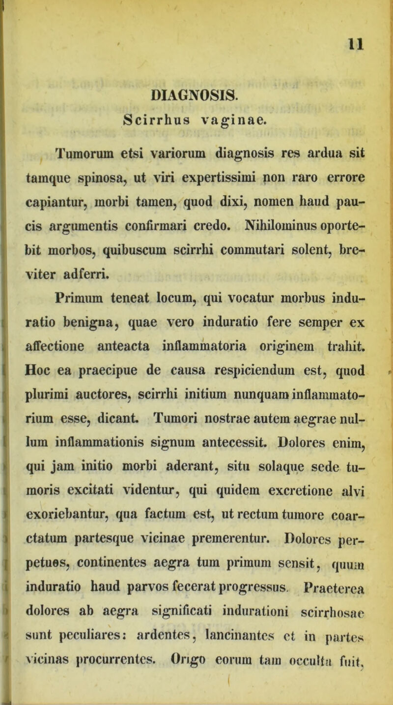 ' / DIAGNOSIS. Scirrhus vaginae. Tumorum etsi variorum diagnosis res ardua sit tamque spinosa, ut viri expertissimi non raro errore capiantur, morbi tamen, quod dixi, nomen haud pau- cis argumentis confirmari credo. Nihilominus oporte- bit morbos, quibuscum scirrhi commutari solent, bre- viter adferri. Primum teneat locum, qui vocatur morbus indu- ratio benigna, quae vero induratio fere semper ex affectione anteacta inflammatoria originem traliit. Hoc ea praecipue de causa respiciendum est, quod plurimi auctores, scirrhi initium nunquam inflammato- rium esse, dicant Tumori nostrae autem aegrae nul- lum inflammationis signum antecessit. Dolores enim, qui jam initio morbi aderant, situ solaque sede tu- moris excitati videntur, qui quidem excretione alvi exoriebantur, qua factum est, ut rectum tumore coar- ctatum partesque vicinae premerentur. Dolores per- petues, continentes aegra tum primum sensit, quum induratio haud parvos fecerat progressus. Praeterea dolores ab aegra significati indurationi scirrhosae \ sunt peculiares; ardentes, lancinantes et in partes ^icinas procurrentes. Origo eorum tam occultu fuit. i