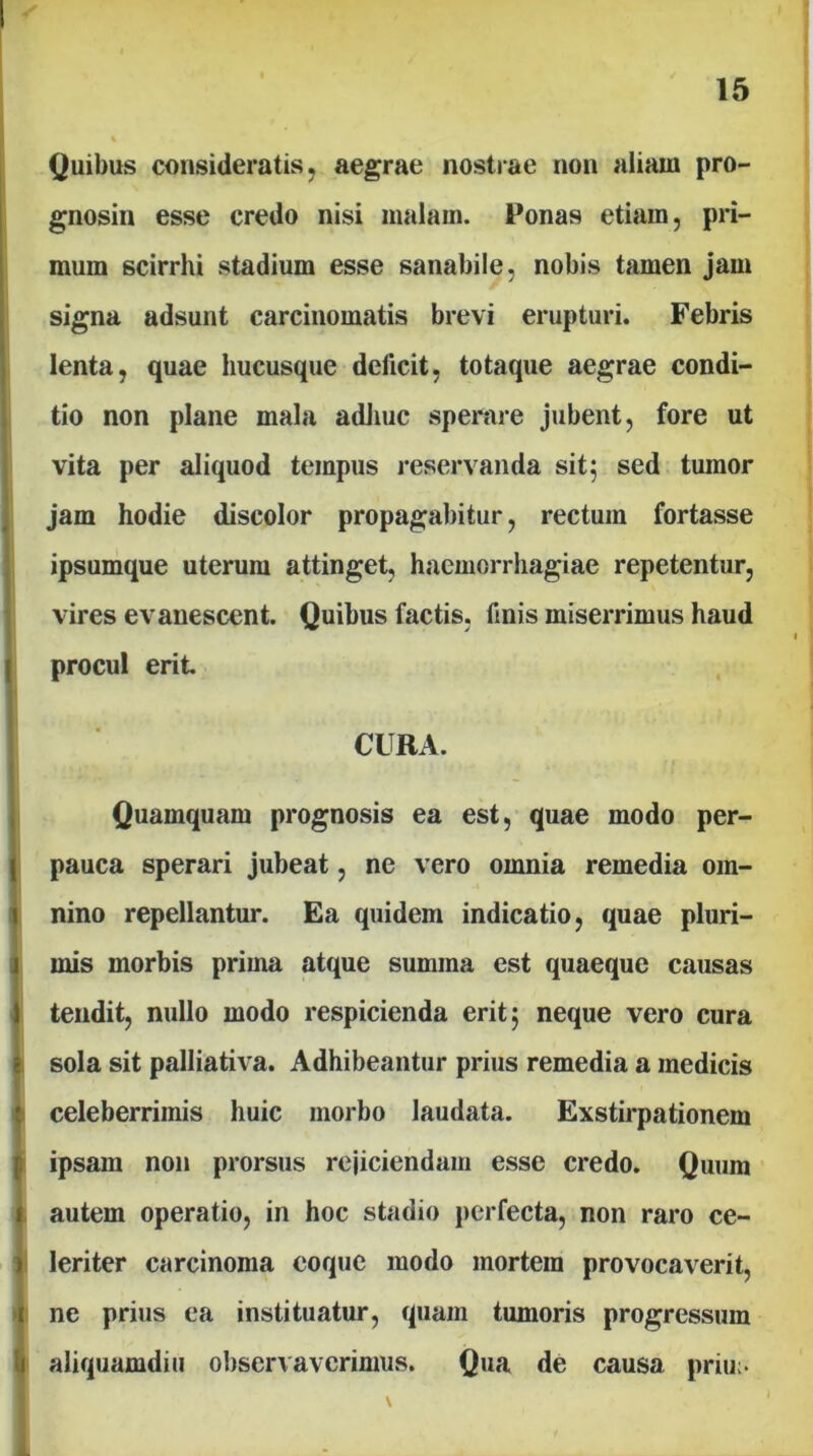 Quibus consideratis, aegrae nostrae non aliam pro- gnosin esse credo nisi malam. Ponas etiam, pri- mum scirrhi stadium esse sanabile, nobis tamen jam signa adsunt carcinomatis brevi erupturi. Febris lenta, quae hucusque deficit, totaque aegrae condi- tio non plane mala adliuc spemre jubent, fore ut vita per aliquod tempus reservanda sit; sed tumor jam hodie discolor propagabitur, rectum fortasse ipsumque uterum attinget, haemorrhagiae repetentur, vires evanescent. Quibus factis, finis miserrimus haud procul erit. CURA. Quamquam prognosis ea est, quae modo per- pauca sperari jubeat, ne vero omnia remedia om- I nino repellantur. Ea quidem indicatio, quae pluri- I mis morbis prima atque summa est quaeque causas t tendit, nullo modo respicienda erit; neque vero cura sola sit palliativa. Adhibeantur prius remedia a medicis ^ celeberrimis huic morbo laudata. Exstirpationem i ipsam non prorsus rejiciendam esse credo. Quum autem operatio, in hoc stadio jierfecta, non raro ce- leriter carcinoma coque modo mortem provocaverit, ne prius ea instituatur, quam tumoris progressum I aliquamdiu observaverimus. Qua de causa priu;- \