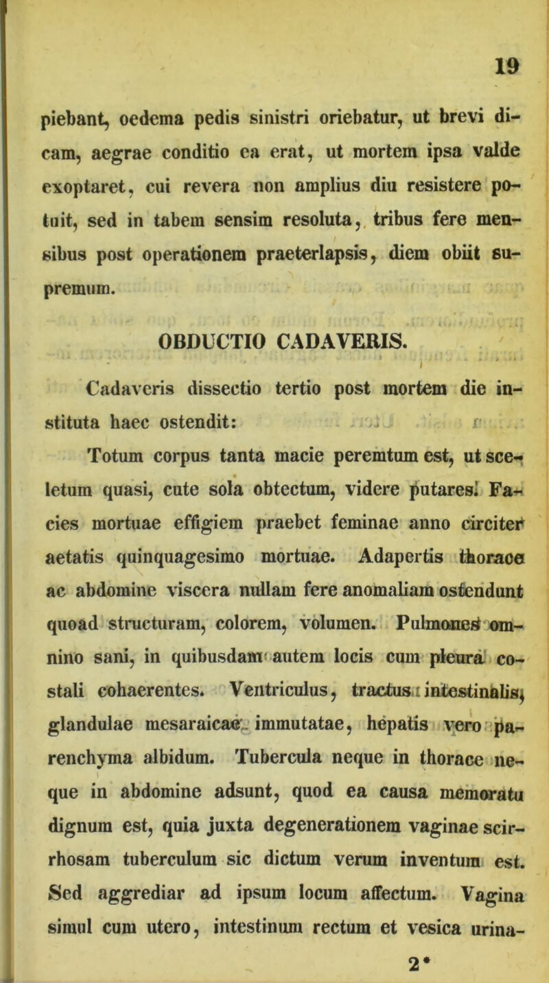 piebant, oedema pedis sinistri oriebatur, ut brevi di- cam, aegrae conditio ea erat, ut mortem ipsa valde exoptaret, cui revera non amplius diu resistere po- tuit, sed in tabem sensim resoluta,, tribus fere men- sibus post operationem praeterlapsis, diem obiit su- premum. OBDUCTIO CADAVERIS. , Cadaveris dissectio tertio post mortem die in- stituta haec ostendit: r Totum corpus tanta macie peremtum est, ut sce- letum quasi, cute sola obtectum, videre putaresi Fa- cies mortuae effigiem praebet feminae anno circitei^ aetatis quinquagesimo mortuae. Adapertis thorace ac abdomine viscera nullam fere anomaliam ostendunt quoad structuram, colorem, volumen. Pulmonegf mn- nino sani, in quibusdamt autem locis cum pleurnt co- stali cohaerentes. Ventriculus, tractus.:intestinaUs^ glandulae mesaraicae,. immutatae, hepatis \;eror^'pa- renchyma albidum. Tubercula neque in thorace Jiie- que in abdomine adsunt, quod ea causa memoratu dignum est, quia juxta degenerationem vaginae scir- rhosam tuberculum sic dictum verum inventum est. Sed aggrediar ad ipsum locum affectum. Vagina simul cum utero, intestinum rectum et vesica urina- 2*