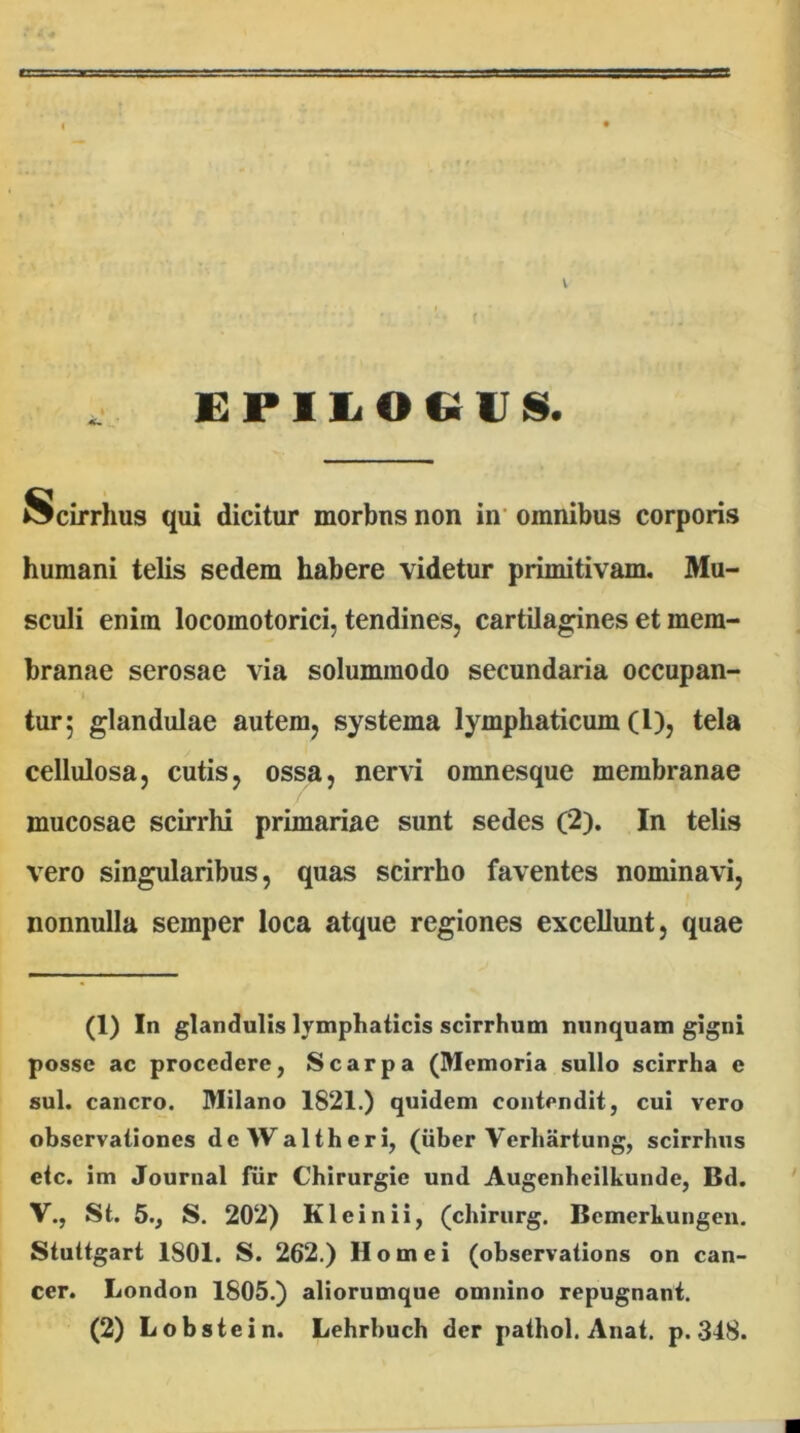 V EPiiiOCiins. Scirrhus qui dicitur morbus non in’ omnibus corporis humani telis sedem habere videtur primitivam. Mu- sculi enim locomotorici, tendines, cartilag:ines et mem- branae serosae via solummodo secundaria occupan- tur 5 glandulae autem, systema lymphaticum (l), tela cellulosa, cutis, ossa, nervi omnesque membranae mucosae scirrhi primariae sunt sedes (2). In telis vero singularibus, quas scirrho faventes nominavi, nonnulla semper loca atque regiones excellunt, quae (1) In glandulis lymphaticis scirrhum nunquam gigni posse ac procedere, Scarpa (Memoria sullo scirrha e sui. cancro. Milano 1821.) quidem contendit, cui vero observationes deWaltheri, (iiber Verhartung, scirrhus etc. im Journal fiir Chirurgie und Augenheilkunde, Bd. V., St. 5., S. 202) Klein ii, (chirurg. Bcmerkungen. Stuttgart 1801. S. 262.) Hornei (observations on can- cer. London 1805.) aliorumque omnino repugnant. (2) Lobstein. Lehrbuch der pathol. Anat. p. 348.