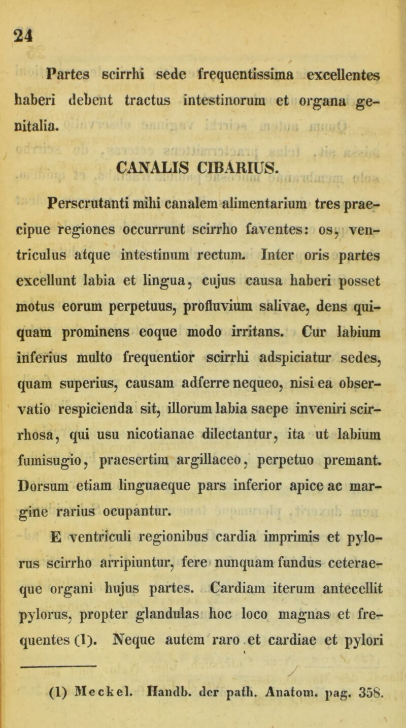 Partes scirrhi sede frequentissima excellentes haberi debent tractus intestinorum et organa ge- nitalia. CANALIS CIBARIUS. i ' Perscrutanti mihi canalem alimentarium tres prae- cipue regiones occurrunt sciiTho faventes: os, ven- triculus atque intestinum rectum. Inter oris partes excellunt labia et lingua, cujus causa haberi posset motus eorum perpetuus, profluviiW salivae, dens qui- quam prominens eoque modo irritans. Cur labium inferius multo frequentior scirrhi adspiciatur sedes, quam superius, causam adferre nequeo, nisi ea obser- vatio respicienda sit, illorum labia saepe inveniri scir- rhosa, qui usu nicotianae dilectantur, ita ut labium fumisugio, praesertim argillaceo, perpetuo premant. Dorsum etiam linguaeque pars inferior apice ac mar- gine rarius ocupantur. E ventriculi regionibus cardia imprimis et pylo- rus scirrho arripiuntur, fere* nunquam fundus ceterae- que organi hujus partes. Cardiam iterum antecellit pylorus, propter glandulas hoc loco magnas et fre- quentes (1). Neque autem'raro et cardiae et pylori ■ y (1) Meckel. Haiulb. der palh. Anaiom. pag. 358.