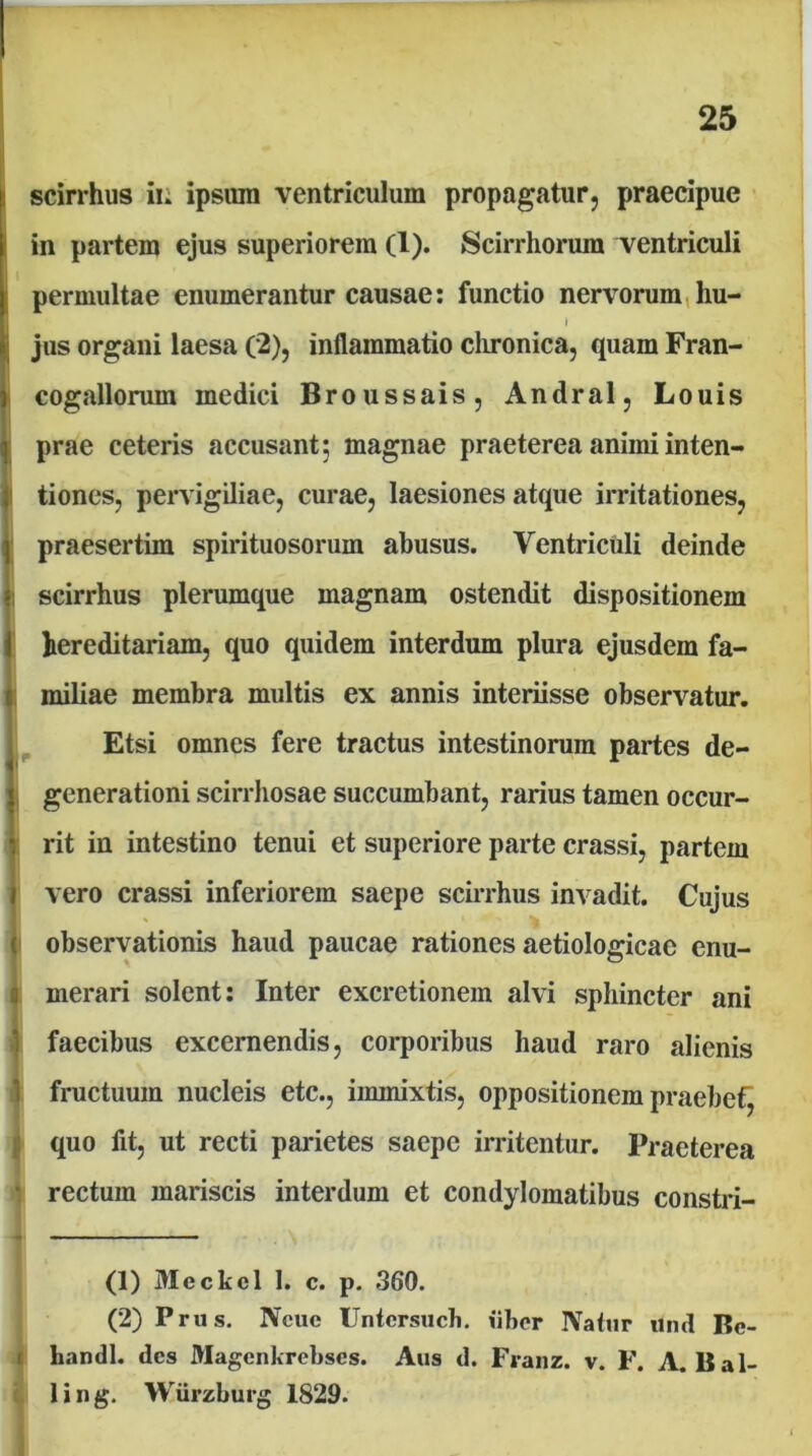 tscirrhus iii ipsum ventriculum propagatur, praecipue in partem ejus superiorem (1). Scirrhorum Tentriculi permultae enumerantur causae: functio nervorum,hu- jus organi laesa (2), inflammatio clironica, quam Fran- i cogallorum medici Broussais, Andral, Louis prae ceteris accusant; magnae praeterea animi inten- 1 tiones, pervigiliae, curae, laesiones atque irritationes, I praesertim spirituosorum abusus. Ventriculi deinde |i scirrhus plerumque magnam ostendit dispositionem i hereditariam, quo quidem interdum plura ejusdem fa- i miliae membra multis ex annis interiisse observatur. Etsi omnes fere tractus intestinorum partes de- , generationi scirrhosae succumbant, rarius tamen occur- rit in intestino tenui et superiore parte crassi, partem i vero crassi inferiorem saepe scirrhus invadit. Cujus ( observationis haud paucae rationes aetiologicae enu- I merari solent; Inter excretionem alvi sphincter ani .) faecibus excernendis, corporibus haud raro alienis 1 fructuum nucleis etc., immixtis, oppositionem praebet^ j quo fit, ut recti parietes saepe irritentur. Praeterea • rectum mariscis interdum et condylomatibus constii- « ■ I ■ I . I ■ (1) Meckcl 1. c. p. 360. (2) Prus. Ncue Untcrsiich. iibor Natur und Bc- I handl. des Magenkrebses. Aus d. Franz. v. F. A.Bal- ; ling. Wiirzburg 1829.