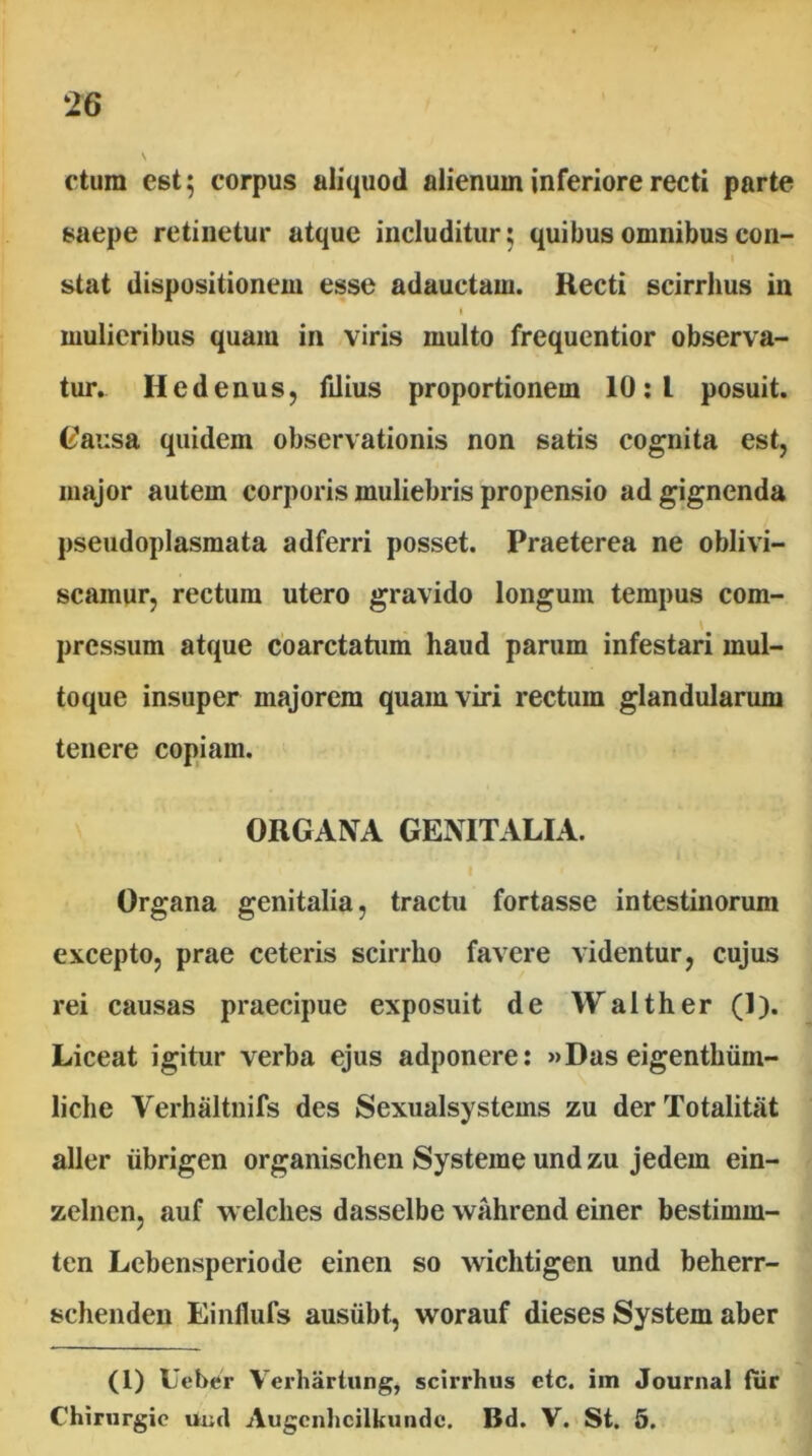 \ ctura est; corpus aliquod alienum inferiore recti parte saepe retinetur atque includitur; quibus omnibus con- I stat dispositionem esse adauctam. Recti scirrhus in I mulieribus quam in viris multo frequentior observa- tur. Hedenusj filius proportionem 10:1 posuit. Cj^ausa quidem observationis non satis cognita est, major autem corporis muliebris propensio ad gignenda pseudoplasmata adferri posset. Praeterea ne oblivi- scamur, rectura utero gravido longum tempus com- \ pressum atque cbarctatum haud parum infestari mul- toque insuper majorem quam viri rectum glandularum tenere copiam. ORGANA GENITALIA. I Organa genitalia, tractu fortasse intestinorum excepto, prae ceteris scirrho favere videntur, cujus rei causas praecipue exposuit de Walther (1). Liceat igitur verba ejus adponere: »Das eigenthiim- liche Verhaltnifs des Sexualsystems zu derTotalitat aller iibrigen organischen Systeme und zu jedem ein- zelnen, auf welches dasselbe wahrend einer bestimm- ten Lebensperiode einen so wichtigen und beherr- schenden Einflufs ausiibt, worauf dieses System aber (1) Ueber Verhartung, scirrhus ctc. im Journal fur Chiriirgic und Augcnhcilkundc. Bd. V. St. 5.