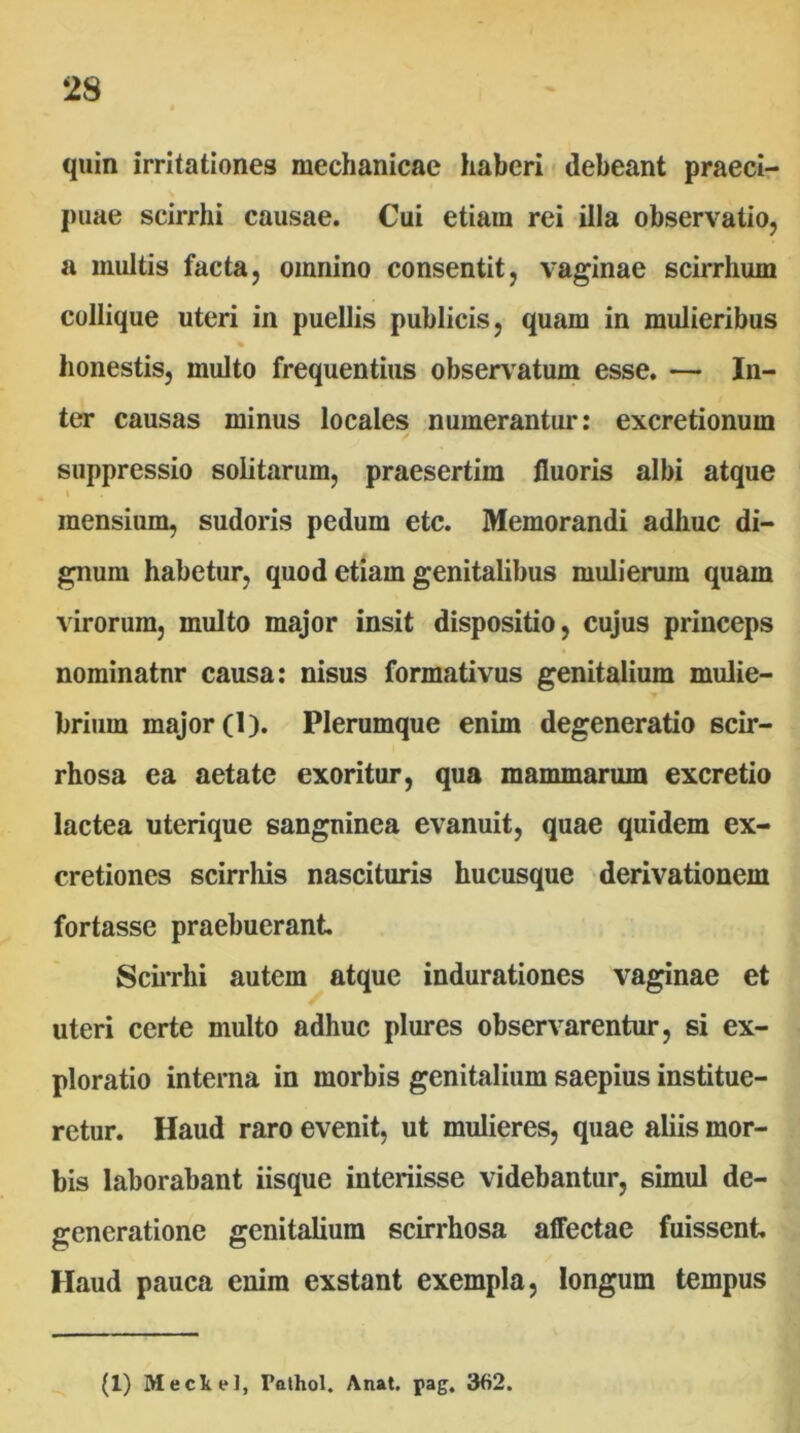 2S quin irritationes mechanicae haberi < debeant praeci- puae scirrhi causae. Cui etiam rei illa observatio, a multis facta, omnino consentit, vaginae scirrhum collique uteri in puellis publicis, quam in mulieribus honestis, multo frequentius observatum esse. — In- ter causas minus locales numerantur: excretionum suppressio solitarum, praesertim fluoris albi atque mensium, sudoris pedum etc. Memorandi adhuc di- gnum habetur, quod etiam genitalibus mulierum quam virorum, multo major insit dispositio, cujus princeps nominatnr causa: nisus formativus genitalium mulie- brium major (1). Plerumque enim degeneratio scir- rhosa ea aetate exoritur, qua mammarum excretio lactea uterique sanguinea evanuit, quae quidem ex- cretiones scirrhis nascituris hucusque derivationem fortasse praebuerant SciiThi autem atque indurationes vaginae et uteri certe multo adhuc plures observarentur, si ex- ploratio interna in morbis genitalium saepius institue- retur. Haud raro evenit, ut mulieres, quae aliis mor- bis laborabant iisque interiisse videbantur, simul de- generatione genitalium scirrhosa affectae fuissent Haud pauca enim exstant exempla, longum tempus