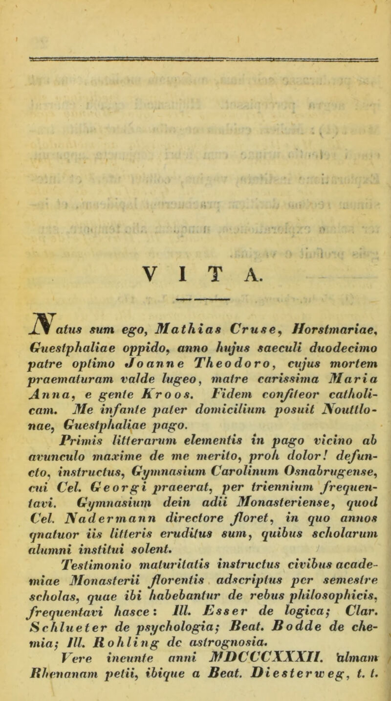 -i . VITA. '1 1J atus sum ego^ Mathias Crus e, Horstmariae^ Guestphaliae oppido^ anno hujus saeculi duodecimo patre optimo Joanne Theodoro^ cujus mortem praematuram valde lugeo, matre carissima Maria Anna, e gente Kroos. Fidem conjiteor catholi- cam. Me infante paler domicilium posuit JVoutllo- nae, Guestphaliae pago. Primis litterarum elementis in pago vicino ab avunculo maxime de me merito, proh dolor! defun- cto^ instructus, Gymnasium Carolinum Osnahrugense, cui Cei. Georgi praeerat, per triennium frequen- tavi, Gymnasium dein adii Monasteriense, quod Cei. Naderrnann directore floret, in quo annos qnatuor iis litteris eruditus sum, quibus scholarum alumni institui solent. Testimonio maturitatis instructus civibus acade- miae Monasterii florentis , adscriptus per semestre scholas, quae ibi habebantur de rebus philosophicis, frequentavi hasce: IU. Esser de logica^ Clar. Schlueter de psychologia^ Beat. Bodde de che- mia^ Jll. Bohling dc astrogno,sia. Fei'e ineunte anni MDCCCXXXn. hlmam Bhenanam petii, ibique a Beat. JDiesterw eg, t. l.