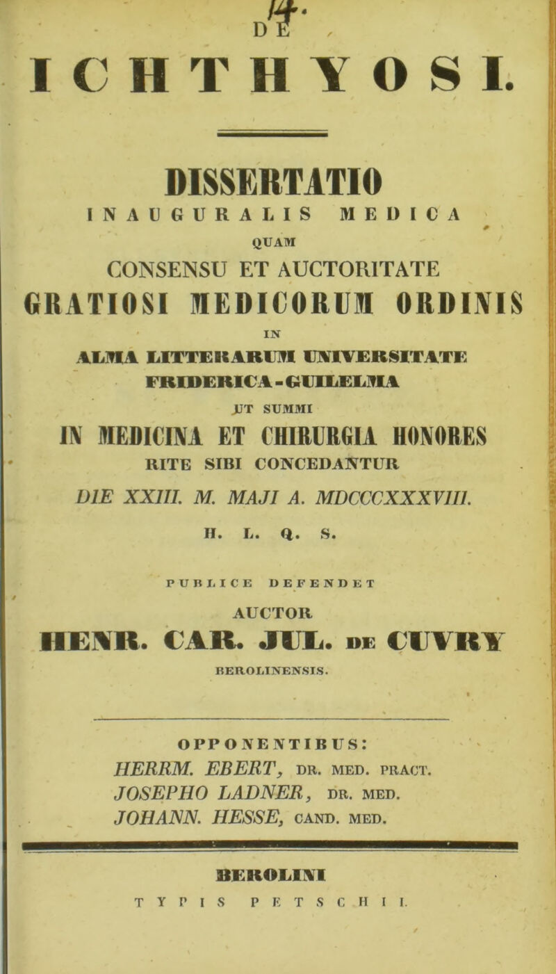 I. dT , ICHTHYOS / DISSERTATIO INAUGURALIS MEDICA QUAM CONSENSU ET AUCTORITATE GRATIOSI MEDICORUM ORDUVIS IN ALMA LITTEHARi n lAIVERSIT ATi; ERIDERICA - QUILELMA JJT SUMMI IN MEDICINI ET CHIRURGIA HONORES RITE SIBI CONCEDANTUR DIE XXIII. M. MAJI A. MDCCCXXXVII1. H. L. Q. S. PCBUCE D E F E N D E T AUCTOR II E YH. CAR. Jili. de Cii™ BEROLINENSIS. opponentibus: HERRM. EBERT, dr. med. pract. JOSEPHO LADNER, dr. med. JOHANN. HESSE, cand. med. 8EROLIII typis p e t s c h i i.