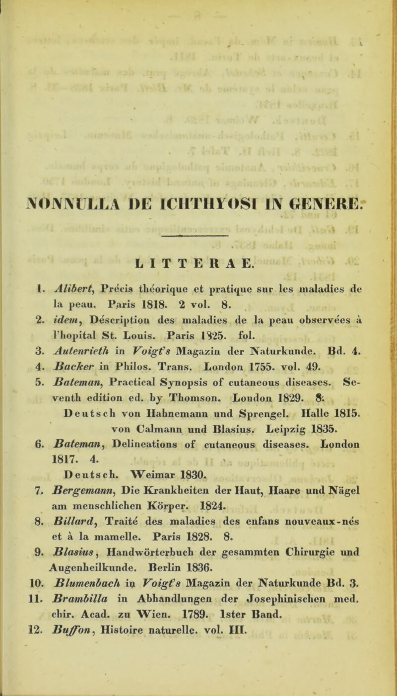 NONNULLA DE ICHTHYOSI IN GENERE. LITTERAE. 1. Alibert, Procis tlieorique et pratique sur les maladics de la peau. Paris 1818. 2 vol. 8. 2. idem, Description des nialadies de la peau observees a 1'hopital St. Louis. Paris 1825. fol. 3. Autenrieth in Vuigfs Magazin der Naturkunde. Bd. 4. 4. Bficker in Philos. Trans. London 1755. vol. 49. 5. Balem an, Practical Synopsis of cutaneous diseases. Se- venth edition ed. by Thomson. London 1829. 8. Deutsch von Hahnemann und Sprengel. Halle 1815. von Calmann und Blasius. Leipzig 1835. 6. Bateman, Delineations of cutaneous diseases. London 1817. 4. Deutsch. W eimar 1830. 7. Bergemann, Die Krankheiten der Haut, Haare und Nagel am mensclilichen Korpcr. 1824. 8. Billard, Traite des maladics des enfans nouvcaux-nes et a la mamelle. Paris 1828. 8. 9. Blasius, Handworterbuch der gesammten Chirurgie und Augenheilkunde. Berlin 1836. 10. Blumenbach ip Voigfs Magazin der Naturkunde Bd. 3. 11. Brambilla in Abhandlungen der Josephinisclicn mcd. chir. Acad. zu Wien. 1789. Ister Band.