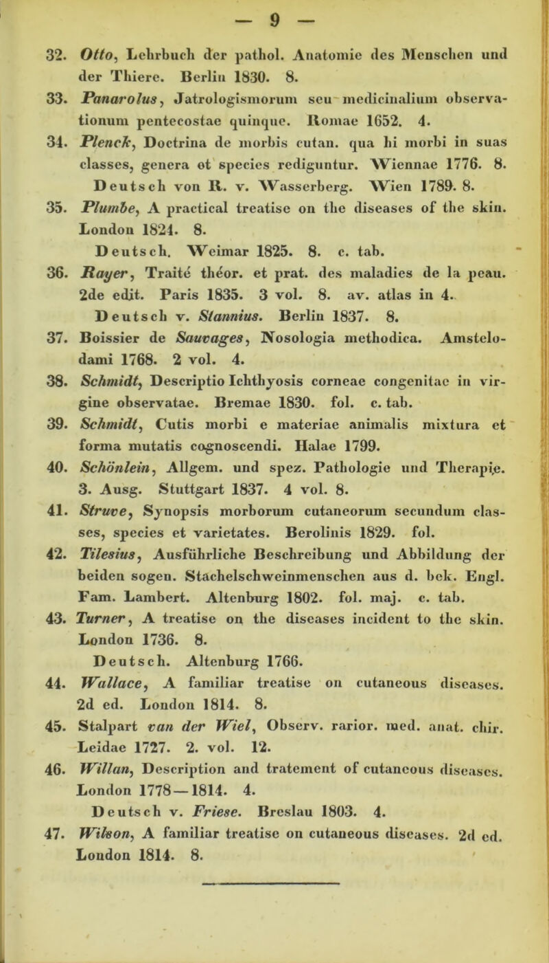 32. Otto, Lehrbuch der patliol. Anatomie des Menschen und der Thiere. Berlin 1830. 8. 33. Panarolus, Jatrologismorum seu medicinalium observa- tionum pentecostae quinque. Romae 1652. 4. 34. PlencJc, Doctrina de morbis cutan. qua hi morbi in suas classes, genera ot species rediguntur. AViennae 1776. 8. D eutscli von R. v. ^Vasserberg. AVien 1789. 8. 35. Plutnbe, A practical treatise on tlie diseases of tbe skin. London 1821. 8. Deutscb. Weimar 1825. 8. c. tab. 36. Rayer, Traite theor. et prat. des maladies de la peau. 2de edit. Paris 1835. 3 vol. 8. av. atlas in 4.. D eutscli v. Stannius. Berlin 1837. 8. 37. Boissier de Sauvages, Nosologia methodica. Amstelo- dami 1768. 2 vol. 4. 38. Schmidt, Descriptio Ichthyosis corneae congenitae in vir- gine observatae. Bremae 1830. fol. c. tab. 39. Schmidt, Cutis morbi e materiae animalis mixtura et forma mutatis cognoscendi. Halae 1799. 40. Schdnlein, Allgem. und spez. Patbologie und Thcrapi,e. 3. Ausg. Stuttgart 1837. 4 vol. 8. 41. Struve, Synopsis morborum cutaneorum secundum clas- ses, species et varietates. Berolinis 1829. fol. 42. Tilesius, Ausfiihrliche Beschreibung und Abbildung der beiden sogen. Stachelschweinmenschcn aus d. bek. Engl. Fam. Lambert. Altenburg 1802. fol. maj. c. tab. 43. Turner, A treatise on tbe diseases incident to tbe skin. London 1736. 8. Deutscb. Altenburg 1766. 44. Wallace, A familiar treatise on cutaneous diseases. 2d ed. London 1814. 8. 45. Stalpart van der Wiel, Observ. rarior, med. anat. cbir. Leidac 1727. 2. vol. 12. 46. Willan, Description and tratement of cutaneous diseases. London 1778—1814. 4. D eutscb v. Friese. Breslau 1803. 4. 47. Wikon, A familiar treatise on cutaneous diseases. 2d ed. London 1814. 8.