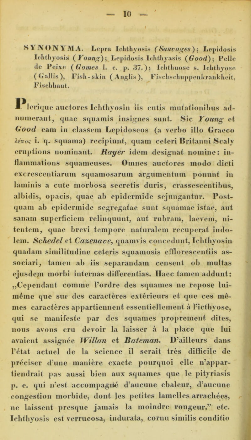 •SYNONYMA. Lepra Ichthyosis (Sau vages) 5 Lepidosis Ichthyosis ( Young')5 Lepidosis lchthyasis (6r</or7); Pelle de Pei.ve (Gornes 1. c. p. 37.); Jchthuose s. Ichthyose (Lallis), Fish-shin (Aoglis), Fischsclmppeukraiikheit, Fischhaut. .■^leriquc auctores Ichthyosin iis cutis mutationibus ad- numerant, quae squamis insignes sunt. Sic Young et Clood eam iu classem Lepidoseos (a verbo illo Graeco ?.enoq i. q. squama) recipiunt, quam ceteri Britanni Scaly cruptions nominant. Rayer idem designat nomine: in- llammations squameuses. Omnes auctores modo dicti cxcresccntiarum squamosarum argumentum ponunt in laminis a cute morbosa secretis duris, crassescentibus, albidis, opacis, quae ab epidermide sejungantur. Post- quam ab epidermide segregatae sunt squamae istae, aut sanam superficiem relinquunt, aut rubram, laevem, ni- tentem, quae brevi tempore naturalem recuperat indo- lem. Schedel et Caxenave, quamvis concedunt, Ichthyosin quadam similitudine ceteris squamosis cffloresccntiis as- sociari, tamen ab iis separandam censent ob inultas ejusdem morbi internas differentias. Haec tamen addunt: „Cependant comme 1’ordre des squames ne repose lui- merne que sur des caracteres exterieurs et que ces me- mes caracteres appartiennent esscntiellcment a 1’ictbyosc, qui se manifeste par des squames proprement dites, lious avons cru devoir la laisser a la place que lui avaient assignec Willan et Baieman. D’ailleurs dans l’£tat actuel de la Science il serait tres difficile de preciser d’une manierc exacte pourquoi elle n’appar- tiendrait pas aussi bien aux squames que le pityriasis p. e. qui n’cst accompagiie d’aucune cbalcur, d’aucune congestion morbide, dont les potites lamelles arrachees, ne laissent presque jamais la moindre rougeur,” etc. Ichthyosis est verrucosa, indurata, cornu similis conditio