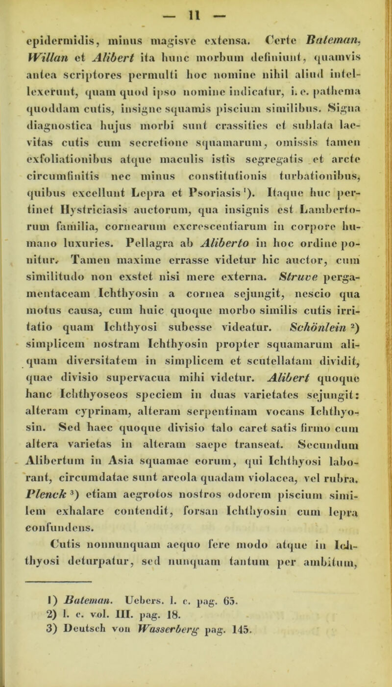 epidermidis, minus niagisvc extensa. Certe Bateman, Willan et Alibert ita luinc morbum definiunt, quamvis antea scriptores permulti hoc nomine nihil aliud intel- lexerunt, quam quod ipso nomine indicatur, i.e. pathema quoddam cutis, insigne squamis piscium similibus. Signa diagnostica hujus morbi sunt crassitics et sublata lac- vitas cutis cum secretione squamarum, omissis tamen exfoliationibus atque maculis istis segregatis et arcte circumfinitis nec minus constitutionis turbationibus, quibus excellunt Lepra et Psoriasis'). Itaque huc per- tinet Hystriciasis auctorum, qua insignis est Lamberto- rum familia, cornearum excrescentiarum in corpore hu- mano luxuries. Pellagra ab Alibcrto in hoc ordine po- nitur* Tamen maxime errasse videtur hic auctor, cum similitudo non exstet nisi mere externa. Struve perga- mentaceam Ichthyosin a cornea sejungit, nescio qua motus causa, cum huic quoque morbo similis cutis irri- tatio quam Ichthyosi subesse videatur. Schonlein 1 2) simplicem nostram Ichthyosin propter squamarum ali- quam diversitatem in simplicem et scutellatam dividit, quae divisio supervacua mihi videtur. Alibert quoque hanc Ichthyoseos speciem in duas varietates sejungit: alteram cyprinam, alteram serpentinam vocans Ichthyo- sin. Sed haec quoque divisio talo caret satis firmo cum altera varietas in alteram saepe transeat. Secundum Alibertum in Asia squamae eorum, qui Ichthyosi labo- rant, circumdatae sunt areola quadam violacea, vel rubra. Plenck 3) etiam aegrotos nostros odorem piscium simi- lem exhalare contendit, forsan Ichthyosin cum lepra confundens. C’utis nonnunquam aequo fere modo atque in Ich- thyosi deturpatur, sed nunquam tantum per ambitum, 1) Batemun. Uebcrs. 1. c. pag. 65. 2) I. e. vol. III. pag. 18. 3) Deutsch von Wasserberg pag. 145.