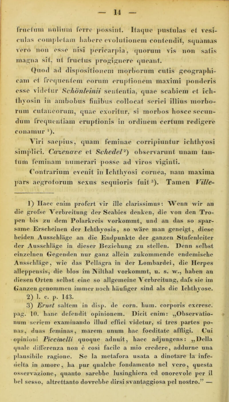 fructum nullum ferre possint. Itaque pustulas et vesi- culas completam habere evolutionem contendit, squamas vero non esse nisi pericardia, quorum vis non satis magna sit, ut (ructus progignere queant. Quod ad dispositionem morborum cutis geographi- cam et frequentem eorum eruptionem maximi ponderis esse videtur Schonleinii sententia, quae scabiem et ich- tbvosin in ambobus finibus collocat seriei illius morbo- rum cutaneorum, quae exoritur, si morbos hosce secun- dum frequentiam eruptionis in ordinem certum redigere conamur ‘). Viri saepius, quam feminae corripiuntur ichthyosi simplici. Ca%enave et Schedel2) observarunt unam tan- tum feminam numerari posse ad viros viginti. Contrarium evenit in Ichthyosi cornea, nam maxima pars aegrotorum sexus sequioris fuit3). Tamen Vi/Ie- 1) Ilaec enim profert vir ille clarissimus: Wenn wir an die grofse Verbreitung der Scabies denken, die von den Tro- pen bis zu dem Polarkreis vorkommt, und an das so spar- same Ersclieinen der Ichthyosis, so ware man gcneigt, diese beiden Ausscldage an die Endpunkte der ganzen Stufenleiter der Ausschliige in dieser Beziehung zu stelleu. Denn selbst einzelnen Gegenden nur ganz allein zukommende endemische Ausscldage, wie das Pellagra in der Lombardei, die Herpes alleppensis, die blos im Niltlial vorkommt, u. s. w., baben an diesen Orten selbst eine so allgemeine Verbreitung, dafs sie im Ganzeu genommen illimer noch haufiger sind ais die Ichthyose. 2) 1. c. p. 143. 3) Ernst saltem in disp. de corn. bum. corporis excresc. pag. 10. hanc defendit opinionem. Dicit enim: „Observatio- num seriem examinando illud effici videtur, si tres partes po- nas, duas feminas, marem unum hac foeditate affligi. Cui opinioni Piccinelli quoque adimit, haec adjungens: „Della quale diflerenza non c cosi facile a mio credere, addurne una plausibile ragione. Se la metafora usat.a a dinotare la infe- licita in amore, ha pur qualche fondamento nel vero, questa osservazione, quanto sarebbe lusinghiera ed onorevole per il bel sesso, altrettanto dovrcbbe dirsi svantaggiosa pel nostro.” —