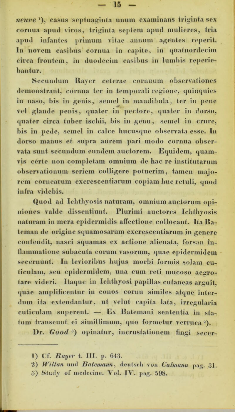 neuve ')> casus septuaginta unum examinans triginta sex coriuia apud viros, triginta septem apud mulieres, tria apud infantes primum vitae annum agentes reperil. In novem casibus cornua in capite, in quatuordecim circa frontem, in duodecim casibus in lumbis referie- bantur. Secundum Raycr ceterae cornuum observationes demonstrant, cornua ter in temporali regione, quinquies in naso, bis in genis, semel in mandibula, ter in pene vel glande penis, quater in pectore, quater in dorso, quater circa tuber ischii, bis in genu, semel in crure, bis in pede, semel in calce hucusque observata esse. In dorso manus et supra aurem pari modo cornua obser- vata sunt secundum eundem auctorem. Equidem, quam- vis certe non completam omnium de hac re institutarum observationum seriem colligere potuerim, tamen majo- rem cornearum excrescentiarum copiam huc retuli, quod infra videbis. Quod ad Ichthyosis naturam, omnium auctorum opi- niones valde dissentiunt. Plurimi auctores Ichthyosis naturam in mera epidermidis affectione collocant. Ita I5a- teman de origine squamosarum excrescentiarum in genere contendit, nasci squamas ex actione alienata, forsan in- flammatione subacuta eorum vasorum, quae epidermidem secernunt. In levioribus hujus morbi formis solam cu- ticulam, seu epidermidem, una cum reti mucoso aegro- tare videri. Itaque in Ichthyosi papillas cutaneas arguit, quae amplificentur in conos cornu similes atque inter- dum ita extendantur, ut velut capita lata, irregularia cuticulam superent. — Ex llatemani sententia in sta- tum transeunt ei simillimum, quo formetur verruca1 2). Dr. (*ood 3) opinatur, incrustationem fingi secer- 1) Cf. Rmjer t. III. p. 643. 2) Willan iiml liatemann, deulsch von Calmann pag. 31. 3) .Slmly of mcdecine. Vol. IV. pag. 598.
