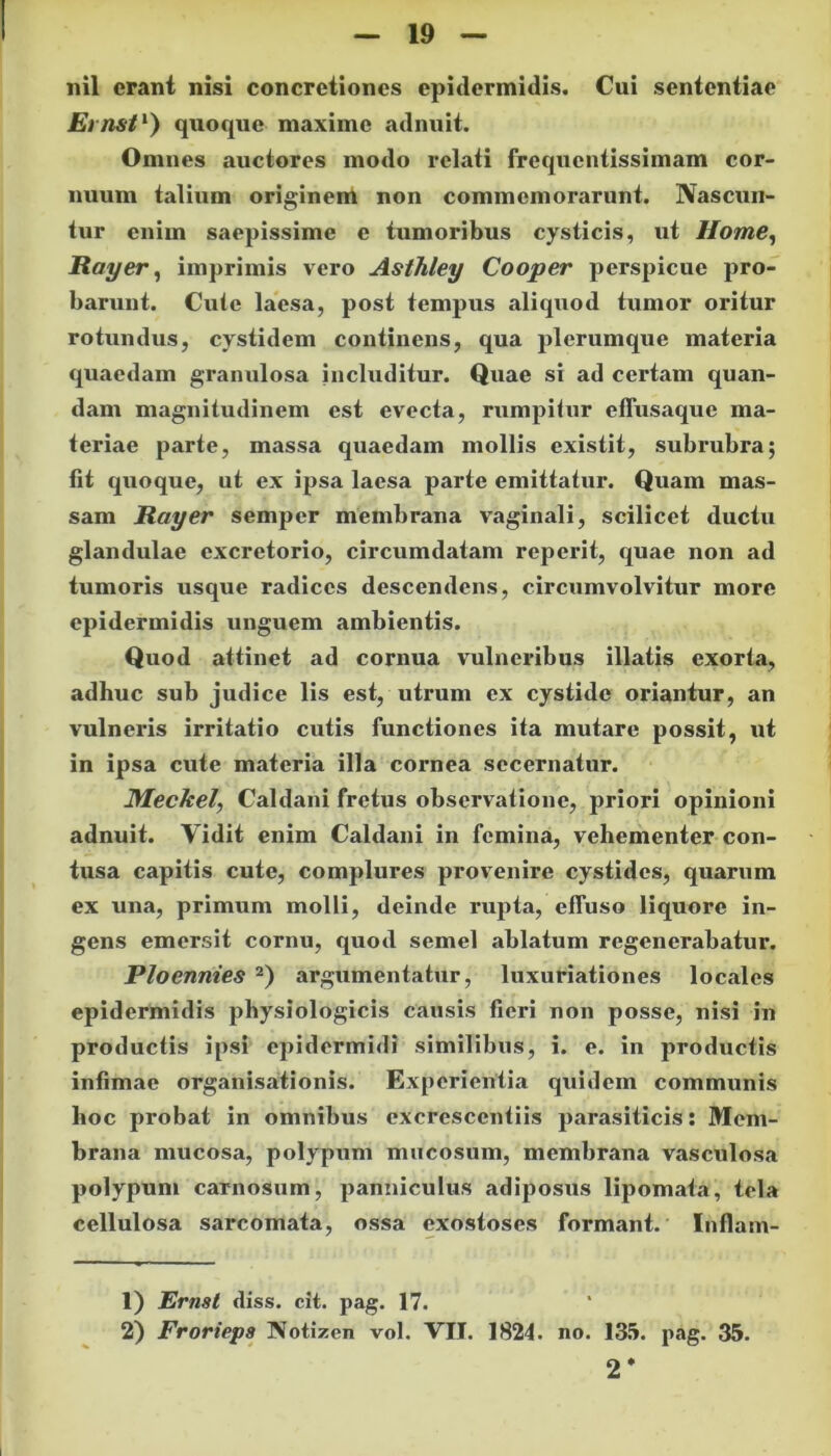 Emsi1) quoque maxime adnuit. Omnes auctores modo relati frequentissimam cor- nuum talium originem non commemorarunt. Nascun- tur enim saepissime c tumoribus cysticis, ut Home, Rayer, imprimis vero Asthley Cooper perspicue pro- barunt. Cute laesa, post tempus aliquod tumor oritur rotundus, cystidem continens, qua plerumque materia quaedam granulosa includitur. Quae si ad certam quan- dam magnitudinem est evecta, rumpitur effusaque ma- teriae parte, massa quaedam mollis existit, subrubra; fit quoque, ut ex ipsa laesa parte emittatur. Quam mas- sam Rayer semper membrana vaginali, scilicet ductu glandulae excretorio, circumdatam reperit, quae non ad tumoris usque radices descendens, circumvolvitur more epidermidis unguem ambientis. Quod attinet ad cornua vulneribus illatis exorta, adhuc sub judice lis est, utrum ex cystidc oriantur, an vulneris irritatio cutis functiones ita mutare possit, ut in ipsa cute materia illa cornea secernatur. Meckel, Caldani fretus observatione, priori opinioni adnuit. Yidit enim Caldani in femina, vehementer con- tusa capitis cute, complures provenire cystides, quarum ex una, primum molli, deinde rupta, effuso liquore in- gens emersit cornu, quod semel ablatum regenerabatur. Ploennies 2) argumentatur, luxuriationes locales epidermidis physiologicis causis fieri non posse, nisi in productis ipsi epidermidi similibus, i. e. in productis infimae organisationis. Experientia quidem communis hoc probat in omnibus excresccntiis parasiticis: Mem- brana mucosa, polypum mucosum, membrana vasculosa polypum carnosum, panniculus adiposus lipomata, tela cellulosa sarcomata, ossa exostoses formant. Inflam- 1) Ernst diss. cit. pag. 17. 2) Frorieps Notizen vol. VII. 1824. no. 135. pag. 35. 2 *