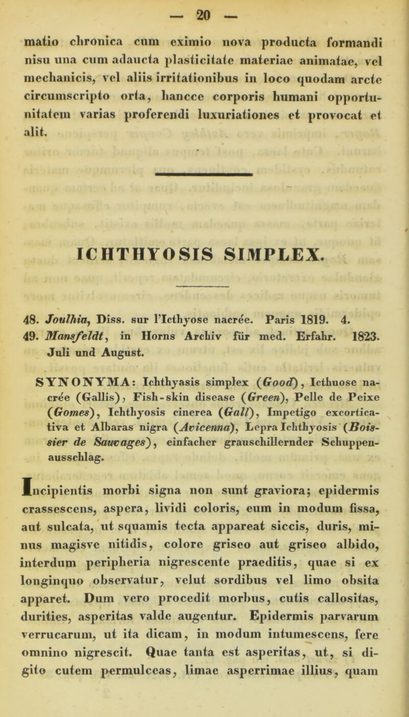 matio chronica cnm eximio nova producta formandi nisii una cum adaucta plasticitate materiae animatae, vel mechanicis, vel aliis irritationibus in loco quodam arcte circumscripto orta, liancce corporis humani opportu- nitatem varias proferendi luxuriationes et provocat et alit. ICHTHYOSIS SIMPLEX. 48. Joulhia, Diss. sur FIcthyose nacree. Paris 1819. 4. 49. Mamfeldt, in Horns Arcbiv fur med. Erfalir. 1823. Juli und August. SYNONYMA: Ichthyasis simplex (Good), Ietliuose na- cree (Gallis), Fisli-skin disease (Gree»), Pelle de Peixe (Go/we*), Ichthyosis cinerea (GaG), Impetigo excortica- tiva et Albaras nigra (Avicenna), Lepra Ichthyosis (Bois- ster de Saucages'), einfacher grauschillernder Schuppen- ausschlag. Mncipientis morhi signa non sunt graviora; epidermis crassescens, aspera, lividi coloris, eum in modum fissa, aut sulcata, ut squamis tecta appareat siccis, duris, mi- nus magisve nitidis, colore griseo aut griseo albido, interdum peripheria nigrescente praeditis, quae si ex longinquo observatur, velut sordibus vel limo obsita apparet. Dum vero procedit morbus, cutis callositas, durities, asperitas valde augentur. Epidermis parvarum verrucarum, ut ita dicam, in modum intumescens, fere omnino nigrescit. Quae tanta est asperitas, ut, si di- gito cutem permulceas, limae asperrimae illius, quam